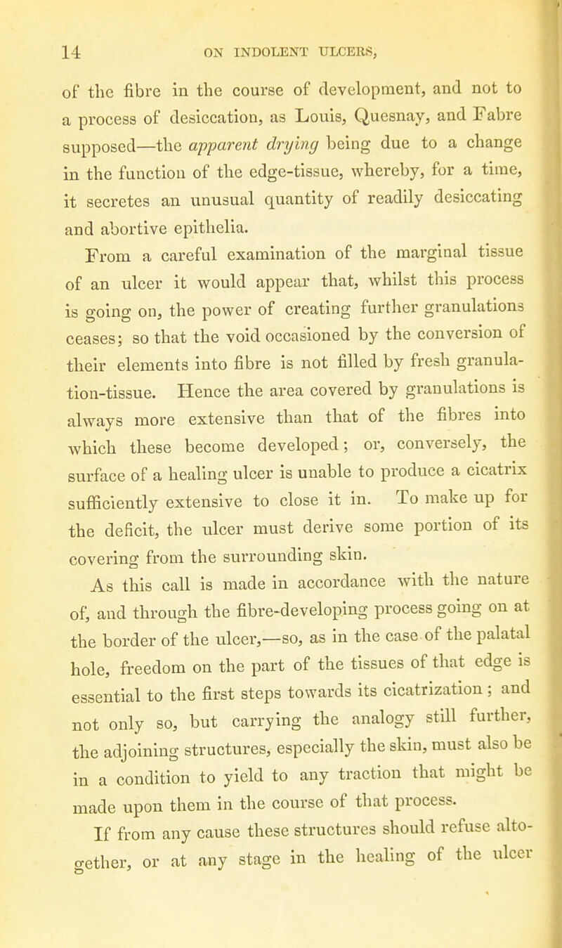 of the fibre in the course of development, and not to a process of desiccation, as Louis, Quesnay, and Fabre supposed—the apparent drying being due to a change in the function of the edge-tissue, whereby, for a time, it secretes an unusual quantity of readily desiccating and abortive epithelia. From a careful examination of the mai'ginal tissue of an ulcer it would appear that, whilst this process is going on, the power of creating further granulations ceases; so that the void occasioned by the conversion of their elements into fibre is not filled by fresh granula- tion-tissue. Hence the area covered by granulations is always more extensive than that of the fibres into which these become developed; or, conversely, the surface of a healing ulcer is unable to produce a cicatrix sufficiently extensive to close it in. To make up for the deficit, the ulcer must derive some portion of its covering from the surrounding skin. As this call is made in accordance with the nature of, and through the fibre-developing process going on at the border of the ulcer,—so, as in the case , of the palatal hole, freedom on the part of the tissues of that edge is essential to the first steps towards its cicatrization ; and not only so, but carrying the analogy still further, the adjoining structures, especially the skin, must also be in a condition to yield to any traction that might be made upon them in the course of that process. If from any cause these structures should refuse alto- gether, or at any stage in the healing of the ulcer