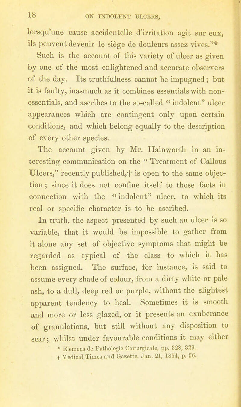 lorsqu'une cause accidentelle d'irritation agit sur eux, ils peuvent devenir le si^ge de douleurs assez vives.* Such is the account of this variety of ulcer as given by one of the most enlightened and accurate observers of the day. Its truthfulness cannot be impugned; but it is faulty, inasmuch as it combines essentials with non- essentials, and ascribes to the so-called  indolent ulcer appearances which are contingent only upon certain conditions, and which belong equally to the description of every other species. The account given by Mr. Hainworth in an in- teresting communication on the  Treatment of Callous Ulcers, recently published,^ is open to the same objec- tion ; since it does not confine itself to those facts in connection with the indolent ulcer, to which its real or specific character is to be ascribed. In truth, the aspect presented by such an ulcer is so variable, that it would be impossible to gather from it alone any set of objective symptoms that might be regarded as typical of the class to which it has been assigned. The surface, for instance, is said to assume every shade of colour, from a dirty white or pale ash, to a dull, deep red or purple, without the slightest apparent tendency to heal. Sometimes it is smooth and more or less glazed, or it presents an exuberance of granulations, but still without any disposition to scar; whilst under favourable conditions it may either * Elemens de Pathologie Cbirurgicale, pp. 328, 329. t Medical Times and Gazette. Jan. 21, 1854, p. 56.