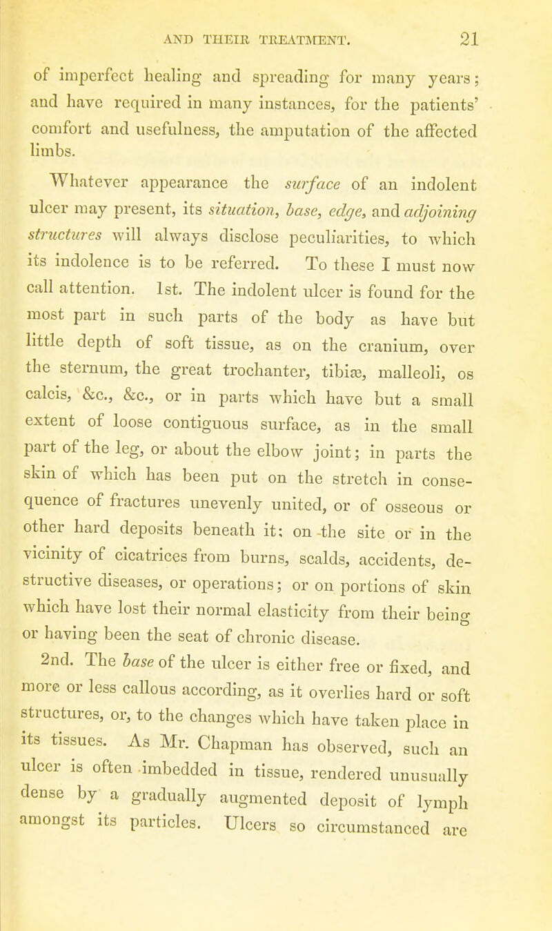 of imperfect healing and spreading for many years; and have required in many instances, for the patients' comfort and usefulness, the amputation of the alFected limbs. Whatever appearance the surface of an indolent ulcer may present, its situation, base, edge, and adjoining structures will always disclose peculiarities, to which its indolence is to be referred. To these I must now call attention. 1st. The indolent ulcer is found for the most part in such parts of the body as have but little depth of soft tissue, as on the cranium, over the sternum, the great trochanter, tibite, malleoli, os calcis, &c., &c., or in parts which have but a small extent of loose contiguous surface, as in the small part of the leg, or about the elbow joint; in parts the skin of which has been put on the stretch in conse- quence of fractures unevenly united, or of osseous or other hard deposits beneath it; on -the site or in the vicinity of cicatrices from burns, scalds, accidents, de- structive diseases, or operations; or on portions of skin which have lost their normal elasticity from their being or having been the seat of chronic disease. 2nd. The base of the ulcer is either free or fixed, and more or less callous according, as it overlies hard or soft structures, or, to the changes which have taken place in its tissues. As Mr. Chapman has observed, such an ulcer is often -imbedded in tissue, rendered unusually dense by a gradually augmented deposit of lymph amongst its particles. Ulcers so circumstanced are