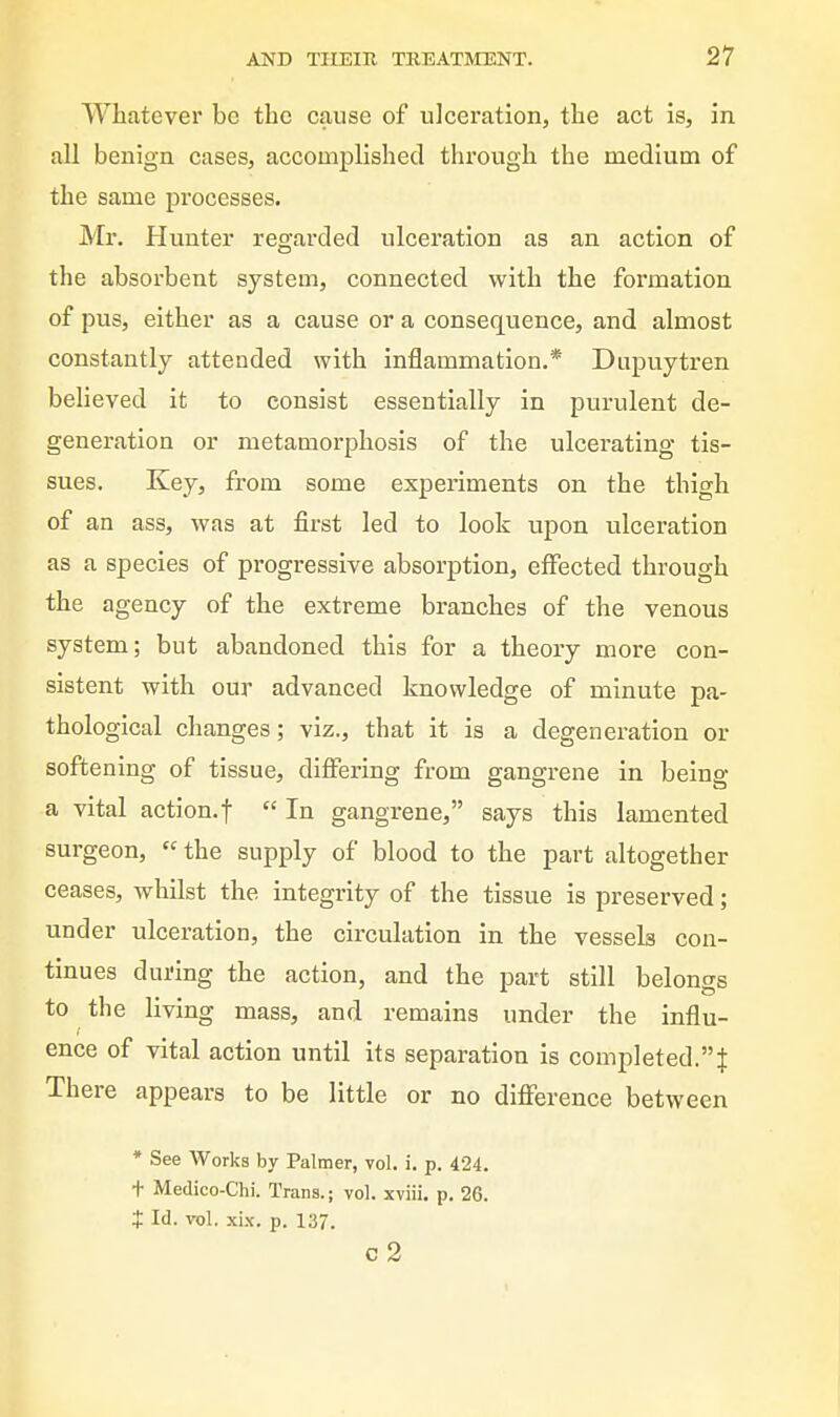 Whatever be the cause of ulceration, the act is, in all benign cases, accomplished through the medium of the same processes. Mr. Hunter regarded ulceration as an action of the absorbent system, connected with the formation of pus, either as a cause or a consequence, and almost constantly attended with inflammation.* Diipuytren beheved it to consist essentially in purulent de- generation or metamorphosis of the ulcerating tis- sues. Key, from some experiments on the thigh of an ass, was at first led to look upon ulceration as a species of progressive absorption, effected through the agency of the extreme branches of the venous system; but abandoned this for a theory more con- sistent with our advanced knowledge of minute pa- thological changes; viz., that it is a degeneration or softening of tissue, differing from gangrene in being a vital action.t  In gangrene, says this lamented surgeon,  the supply of blood to the part altogether ceases, whilst the integrity of the tissue is preserved; under ulceration, the circulation in the vessels con- tinues during the action, and the part still belongs to the living mass, and remains under the influ- ence of vital action until its separation is completed.! There appears to be little or no difference between * See Works by Palmer, vol. i. p. 424. t Medico-Chi. Trans.; vol. xviii, p. 26. X Id. vol. xix. p. 137. c2