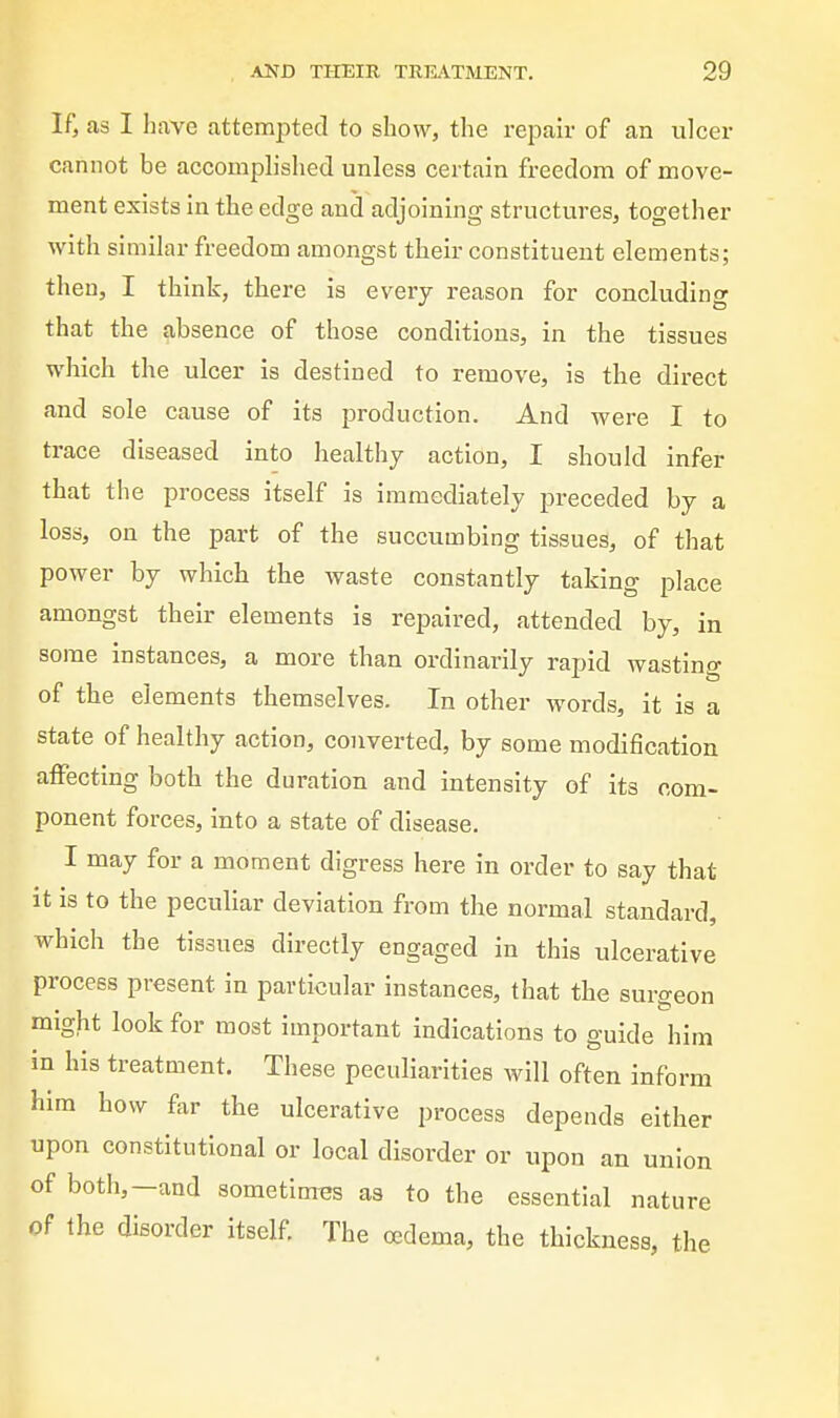 If, as I have attempted to show, the rei^air of an ulcer cannot be accomplislied unless certain freedom of move- ment exists in the edge and adjoining structures, together with similar freedom amongst their constituent elements; then, I think, there is every reason for concluding that the absence of those conditions, in the tissues which the ulcer is destined to remove, is the direct and sole cause of its production. And were I to trace diseased into healthy action, I should infer that the process itself is immediately preceded by a loss, on the part of the succumbing tissues, of that power by which the waste constantly taking place amongst their elements is repaired, attended by, in some instances, a more than ordinarily rapid wasting of the elements themselves. In other words, it is a state of healthy action, converted, by some modification affecting both the duration and intensity of its com- ponent forces, into a state of disease. I may for a moment digress here in order to say that it is to the peculiar deviation from the normal standard, which the tissues directly engaged in this ulcerative process present in particular instances, that the surgeon might look for most important indications to guide hi in his treatment. These peculiarities will often infor him how far the ulcerative process depends either upon constitutional or local disorder or upon an union of both,-and sometinres as to the essential nature of the disorder itself. The oedema, the thickness, the im rm