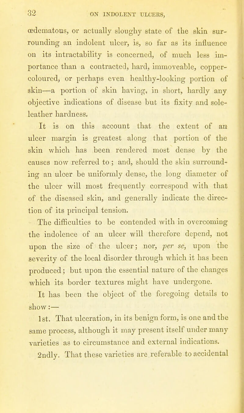 (Edematous, or actually sloughy state of the ekin sur- rounding an indolent ulcer, is, so far as its influence on its intractability is concerned, of much less im- portance than a contracted, hard, immoveable, copper- coloured, or perhaps even healthy-looking portion of skin—a poi'tion of skin having, in short, hardly any objective indications of disease but its fixity and sole- leather hardness. It is on this account that the extent of an vdcer margin is greatest along that portion of the skin which has been rendered most dense by the causes now referred to ; and, should the skin surround- ing an ulcer be uniformly dense, the long diameter of the ulcer will most frequently correspond with that of the diseased skin, and generally indicate the direc- tion of its principal tension. The difficulties to be contended with in overcomiug the indolence of an ulcer will therefore depend, not upon the size of the ulcer; nor, per se, upon the severity of the local disorder through which it has been produced; but upon the essential nature of the changes which its border textures might have undergone. It has been the object of the foregoing details to show:— 1st. That ulceration, in its benign form, is one and the same process, although it may present itself under many varieties as to circumstance and external indications. 2ndly. That these varieties are referable to accidental