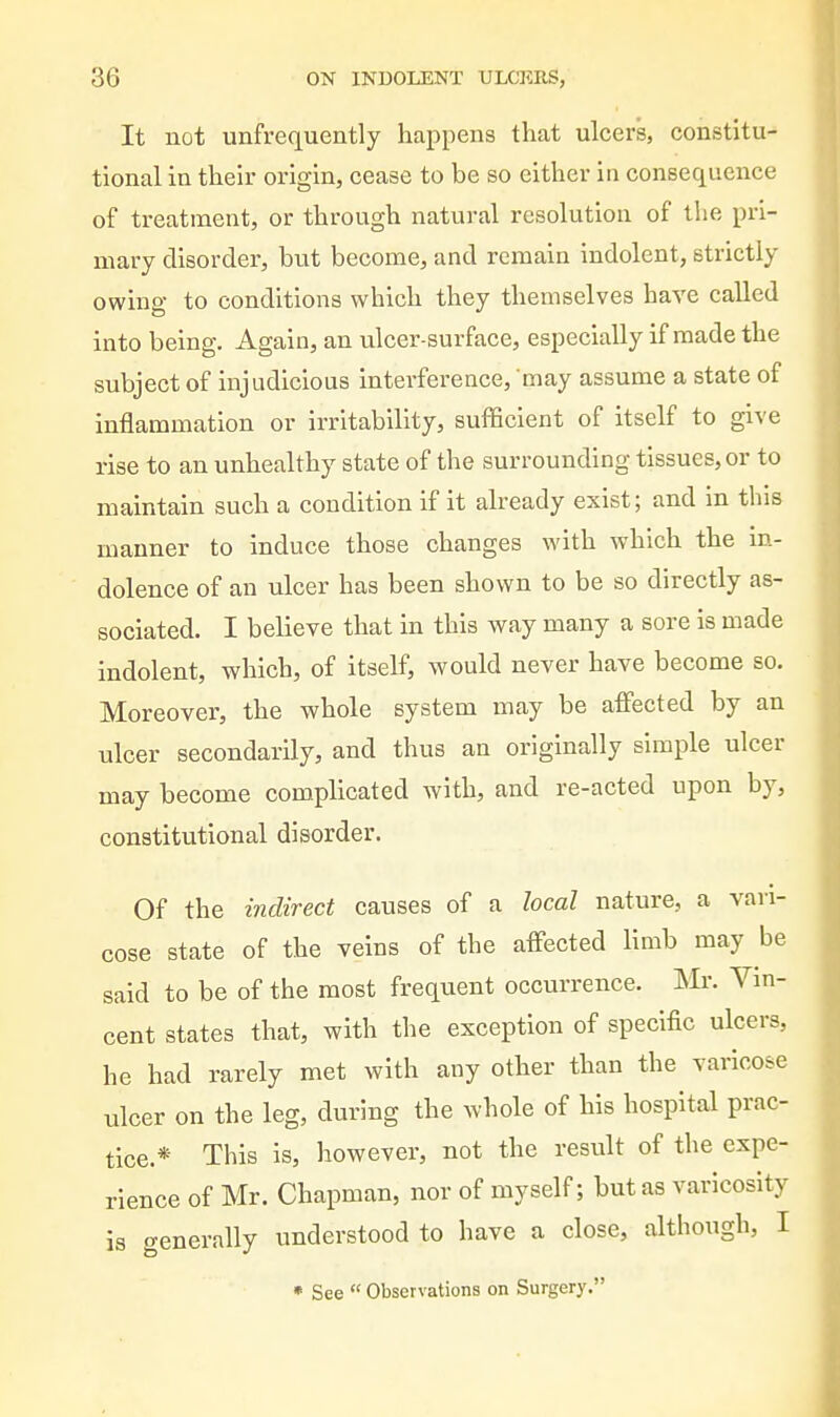 It not unfrequently happens that ulcers, constitu- tional in their origin, cease to be so either in consequence of treatment, or through natural resolution of the pri- mary disorder, but become, and remain indolent, strictly owing to conditions which they themselves have called into being. Again, an ulcer-surface, especially if made the subject of injudicious interference, may assume a state of inflammation or irritability, sufficient of itself to give rise to an unhealthy state of the surrounding tissues, or to maintain such a condition if it already exist; and in this manner to induce those changes with which the in- dolence of an ulcer has been shown to be so directly as- sociated. I believe that in this way many a sore is made indolent, which, of itself, would never have become so. Moreover, the whole system may be affected by an ulcer secondarily, and thus an originally simple ulcer may become complicated with, and re-acted upon by, constitutional disorder. Of the indirect causes of a local nature, a van- cose state of the veins of the affected limb may be said to be of the most frequent occurrence. Mr. Vin- cent states that, with the exception of specific ulcers, he had rarely met with any other than the varicose ulcer on the leg, during the whole of his hospital prac- tice.* This is, however, not the result of the expe- rience of Mr. Chapman, nor of myself; but as varicosity is generally understood to have a close, although, I • See  Observations on Surgery.