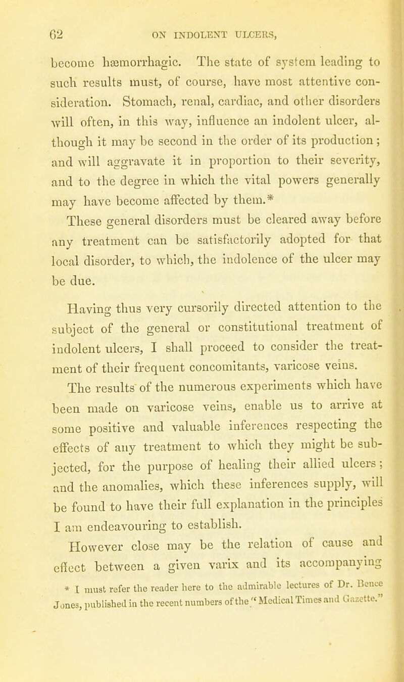 become h^moiThagic. The state of system leading to sucli results must, of course, have most attentive con- sideration. Stomach, renal, cardiac, and other disorders will often, in this way, influence an indolent ulcer, al- though it may be second in the order of its production ; and will aggravate it in proportion to their severity, and to the degree in which the vital powers generally may have become affected by them.* These general disorders must be cleared away before any treatment can be satisfactorily adopted for that local disorder, to which, the indolence of the ulcer may be due. Having thus very cursorily directed attention to the subject of the general or constitutional treatment of indolent ulcers, I shall proceed to consider the treat- ment of their frequent concomitants, varicose veins. The results of the numerous experiments which have been made on varicose veins, enable us to arrive at some positive and valuable inferences respecting the effects of any treatment to which they might be sub- jected, for the purpose of healing their allied ulcers: and the anomalies, which these inferences supply, will be found to have their full explanation in the principles I am endeavouring to establish. However close may be the relation of cause and effect between a given varix and its accompanying * I must refer the reader here to the admirable lectures of Dr. Bcncc Jones, published in the recent numbers of the Medical Times and Gr.zctte.