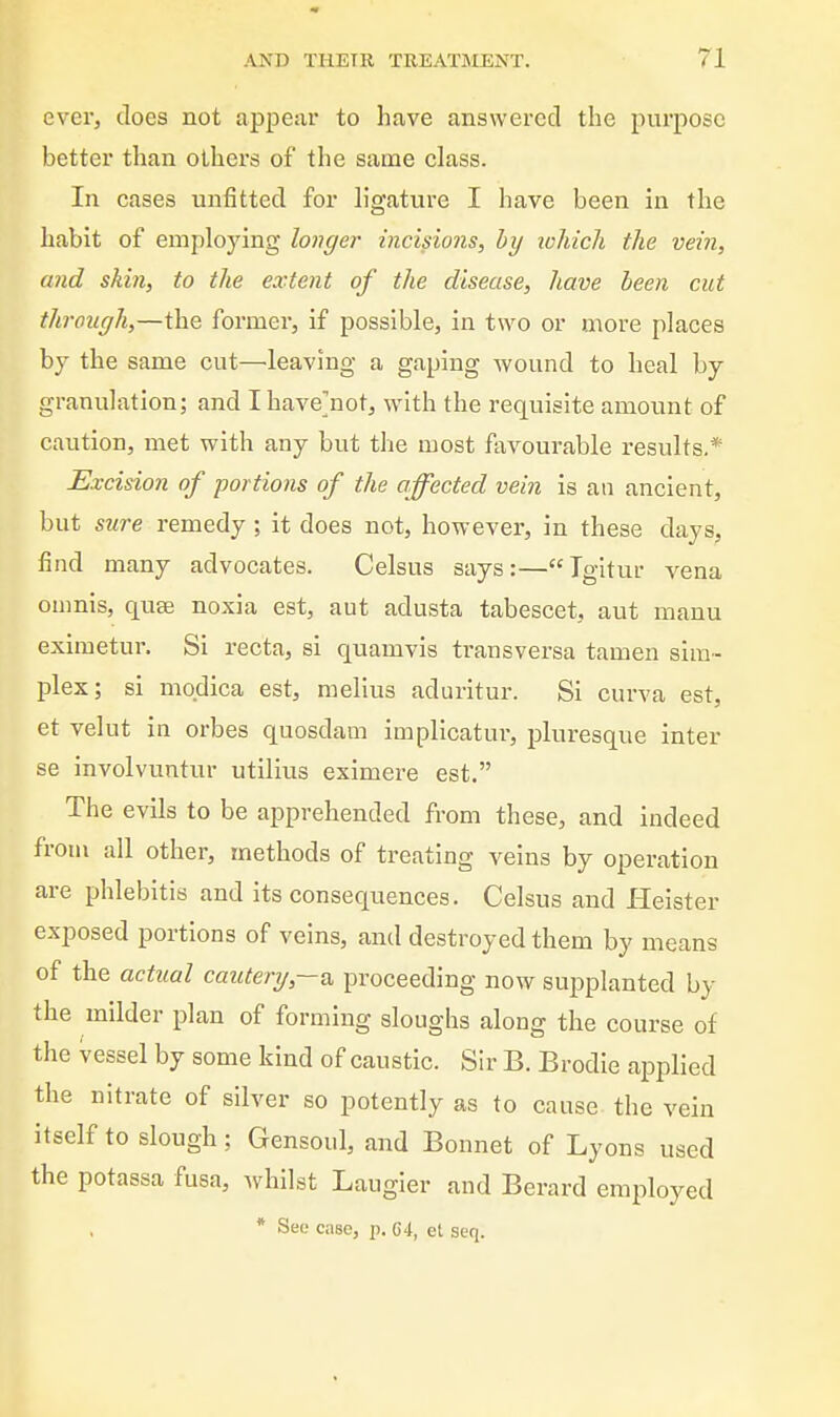 ever, does not appear to have answered the purpose better than others of the same class. In cases unfitted for h'gature I have been in the habit of employing longer incisions, by lohich the vein, and skin, to the extent of the disease, have been cut through,—the former, if possible, in two or more places bj the same cut—leaving a gaping wound to heal by granulation; and I have]not, with the requisite amount of caution, met with any but the most favourable results.* Excision of portions of the affected vein is an ancient, but sure remedy; it does not, however, in these days, find many advocates. Celsus says:— Tgitur vena onmis, quae noxia est, aut adusta tabescet, aut manu eximetur. Si recta, si quamvis transversa tamen sim- plex; si mqdica est, melius aduritur. Si curva est, et velut in orbes quosdam implicatur, pluresque inter se Involvuntur utilius eximere est. The evils to be apprehended from these, and indeed from all other, methods of treating veins by operation are phlebitis and its consequences. Celsus and Helster exposed portions of veins, and destroyed them by means of the actual cautery,-^ proceeding now supplanted by the milder plan of forming sloughs along the course of the vessel by some kind of caustic. Sir B. Brodie applied the nitrate of silver so potently as to cause the vein itself to slough; Gensoul, and Bonnet of Lyons used the potassa fusa, whilst Laugier and Berard employed * See case, p. C4, et seq.