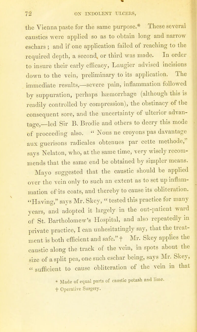 the Vienna paste for the same purpose.* These several cavistics were applied so as to obtain long and narrow eschars ; and if one application failed of reaching to the required depth, a second, or third was made. In order to insure their early efficacy, Laugier advised incisions down to the vein, preliminary to its application. The immediate results,—severe pain, inflammation followed by suppuration, perhaps hasraorrhage (although this is readily controlled by compression), the obstinacy of the consequent sore, and the uncertainty of ulterior advan- tao-e,—led Sir B. Brodie and others to decry this mode of proceeding also.  Nous ne croyons pas davantage aux guerisons radicales obtenues par cette methode,'' says Nelaton, who, at the same time, very wisely recom- mends that the same end be obtained by simpler means. Mayo suggested that the caustic should be applied over the vein only to such an extent as to set up inflam- mation of its coats, and thereby to cause its obliteration. Having, says Mr. Skcy,  tested this practice for many years, and adopted it largely in the out-patient ward of St. Bartholomew's Hospital, and also repeatedly in private practice, I can unhesitatingly say, that the treat- ment is both efficient and safe. f Mr. Skey applies the caustic along the track oF the vein, in spots about the size of a split pea, one such eschar being, says Mr. Skey,  sufficient to cause obliteration of the vein in that * Made of equal parts of caustic potash and lime, t Operative Surgery.