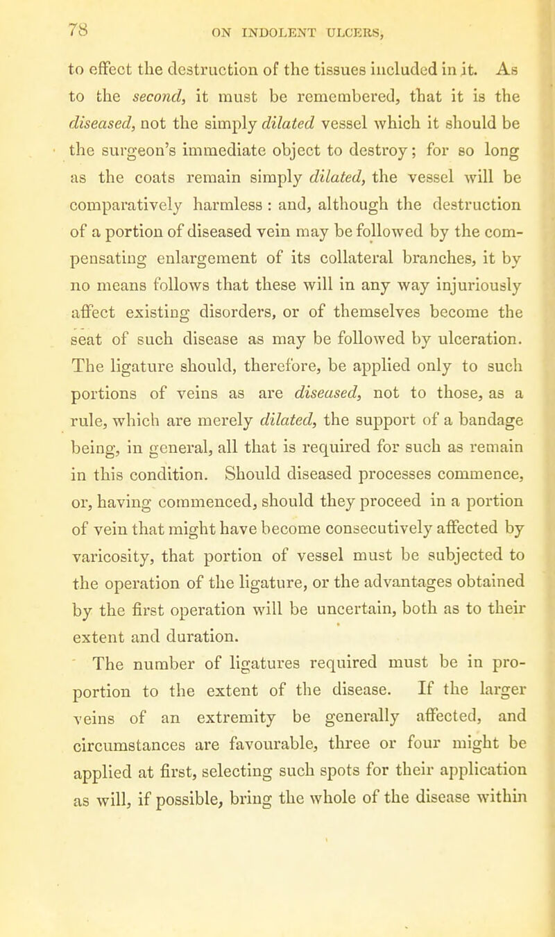 to effect the destruction of the tissues included in it. As to the second, it must be remembered, that it is the diseased, not the simply dilated vessel which it should be the surgeon's immediate object to destroy; for so long as the coats remain simply dilated, the vessel will be comparatively harmless : and, although the destruction of a portion of diseased vein may be followed by the com- pensating enlargement of its collateral branches, it by no means follows that these will in any way injuriously affect existing disorders, or of themselves become the seat of such disease as may be followed by ulceration. The ligature should, therefore, be applied only to such portions of veins as are diseased, not to those, as a rule, which are merely dilated, the support of a bandage being, in general, all that is required for such as remain in this condition. Should diseased processes commence, or, having commenced, should they proceed in a portion of vein that might have become consecutively affected by varicosity, that portion of vessel must be subjected to the operation of the ligature, or the advantages obtained by the first operation will be uncertain, both as to their extent and duration. ' The number of ligatures required must be in pro- portion to the extent of the disease. If the larger veins of an extremity be generally affected, and circumstances are favourable, three or four might be applied at first, selecting such spots for their application as will, if possible, bring the whole of the disease within