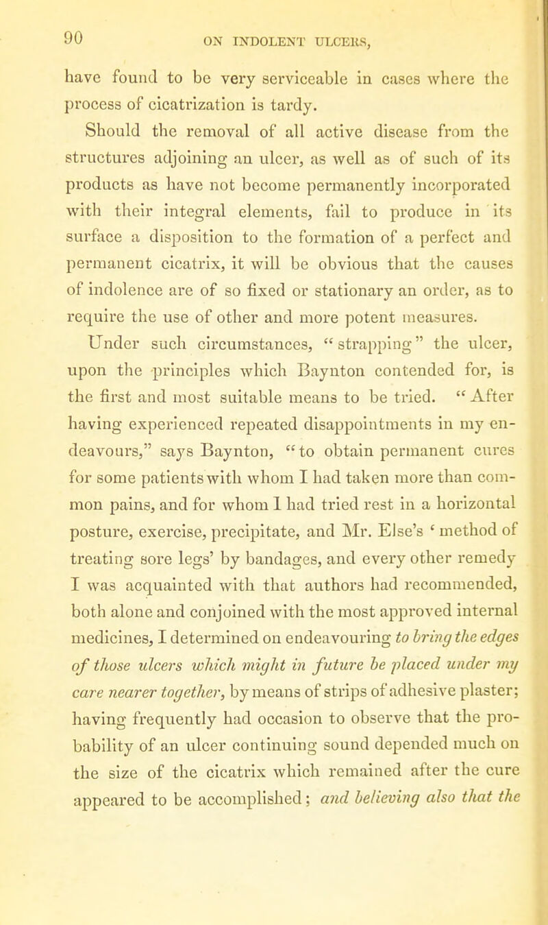 have found to be very serviceable in cases where the process of cicatrization is tardy. Should the removal of all active disease from the structures adjoining an ulcer, as well as of such of its products as have not become permanently incorporated with their integral elements, fail to produce in its surface a disj^osition to the formation of a perfect and permanent cicatrix, it will be obvious that the causes of indolence are of so fixed or stationary an order, as to require the use of other and more potent measures. Under such circumstances, strapping the ulcer, upon the principles which Baynton contended for, is the first and most suitable means to be tried.  After having experienced repeated disappointments in my en- deavours, says Baynton, to obtain permanent cures for some patients with whom I had taken more than com- mon pains, and for whom 1 had tried rest in a horizontal posture, exercise, precipitate, and Mr. Else's ' method of treating sore legs' by bandages, and every other remedy I was acquainted with that authors had recommended, both alone and conjoined with the most approved internal medicines, I determined on endeavouring to bring the edges of those ulcers which might in future he placed under my care nearer together, by means of strips of adhesive plaster; having frequently had occasion to observe that the pro- bability of an ulcer continuing sound depended much on the size of the cicatrix which remained after the cure appeared to be accomplished; and believing also that the