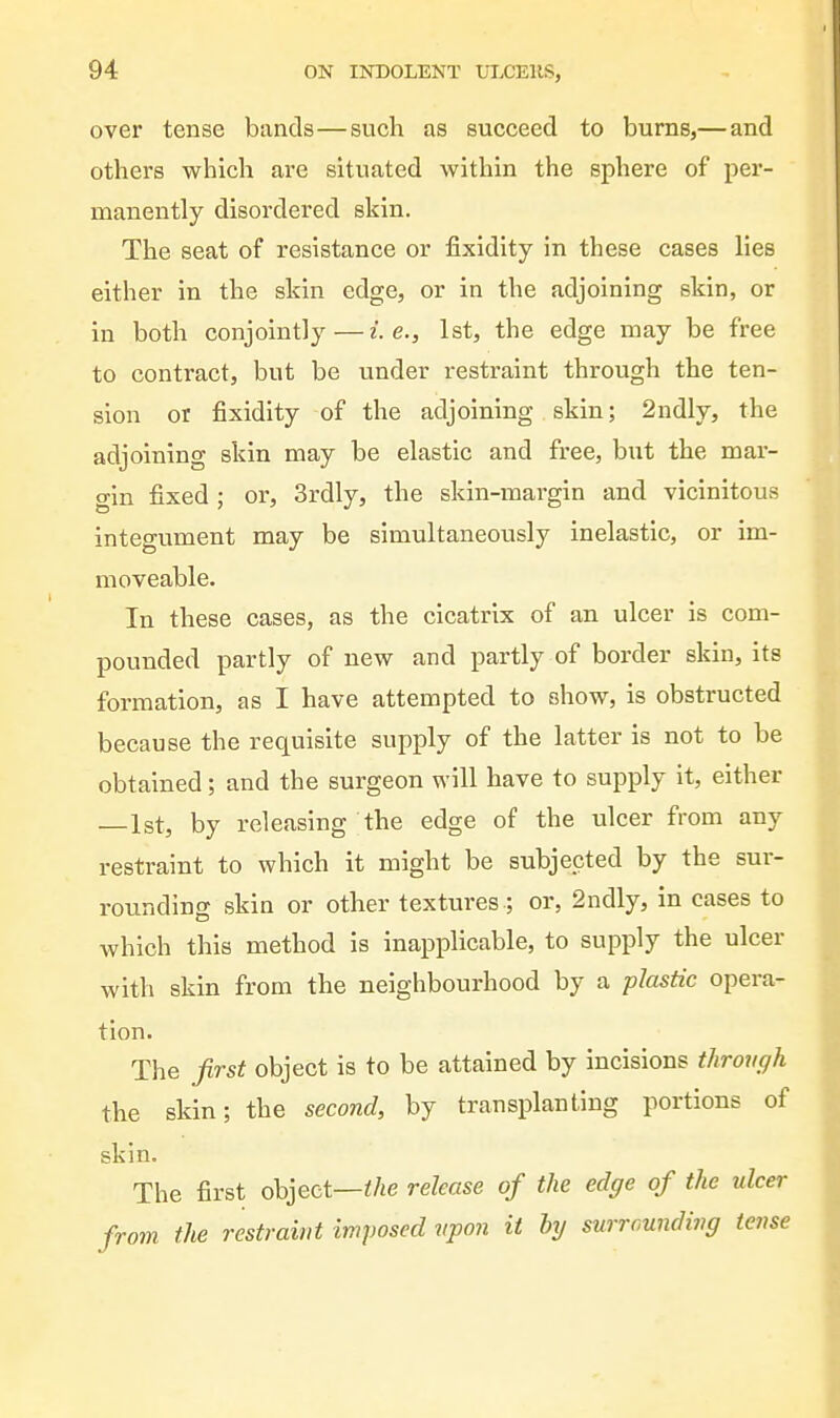 over tense bands—such as succeed to burns,— and others which are situated within the sphere of per- manently disordered skin. The seat of resistance or fixidity in these cases lies either in the skin edge, or in the adjoining skin, or in both conjointly — i.e., 1st, the edge may be free to contract, but be under restraint through the ten- sion or fixidity of the adjoining skin; 2ndly, the adjoining skin may be elastic and free, but the mar- gin fixed; or, 3rdly, the skin-margin and vicinitous integument may be simultaneously inelastic, or im- moveable. In these cases, as the cicatrix of an ulcer is com- pounded partly of new and partly of border skin, its formation, as I have attempted to show, is obstructed because the requisite supply of the latter is not to be obtained; and the surgeon will have to supply it, either —1st, by releasing the edge of the ulcer from any restraint to which it might be subjected by the sur- rounding skin or other textures ; or, 2ndly, in cases to which this method is inapplicable, to supply the ulcer with skin from the neighbourhood by a plastic opera- tion. The first object is to be attained by incisions throm/h the skin; the second, by transplanting portions of skin. The first object—</^e release of the edge of the ulcer from the restraint imposed vpon it hy surrounding tense