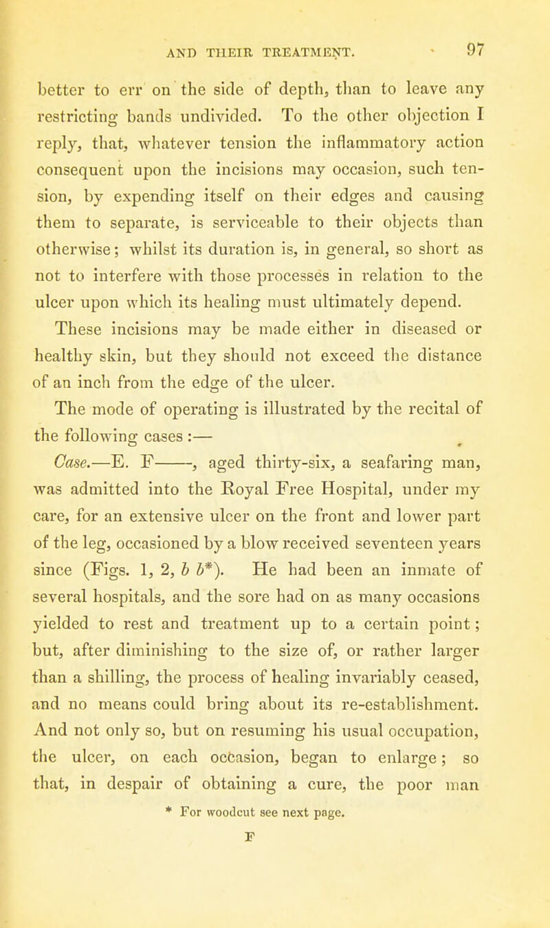 better to err on the side of depth, than to leave any restricting bands undivided. To the other objection I reply, that, Avhatever tension the inflammatory action consequent upon the incisions may occasion, such ten- sion, by expending itself on their edges and causing them to separate, is serviceable to their objects than otherwise; whilst its duration is, in general, so short as not to interfere with those processes in relation to the ulcer upon which its healing must ultimately depend. These incisions may be made either in diseased or healthy skin, but they should not exceed the distance of an inch from the edge of the ulcer. The mode of operating is illustrated by the recital of the following cases :— Case.—E. F , aged thirty-six, a seafaring man, was admitted into the Royal Free Hospital, under my care, for an extensive ulcer on the front and lower part of the leg, occasioned by a blow received seventeen years since (Figs. 1, 2, h b*). He had been an inmate of several hospitals, and the sore had on as many occasions yielded to rest and treatment up to a certain point; but, after diminishing to the size of, or rather larger than a shilling, the process of healing invariably ceased, and no means could bring about its re-establishment. And not only so, but on resuming his usual occupation, the ulcer, on each ocfcasion, began to enlarge; so that, in despair of obtaining a cure, the poor man * For woodcut see next page. F