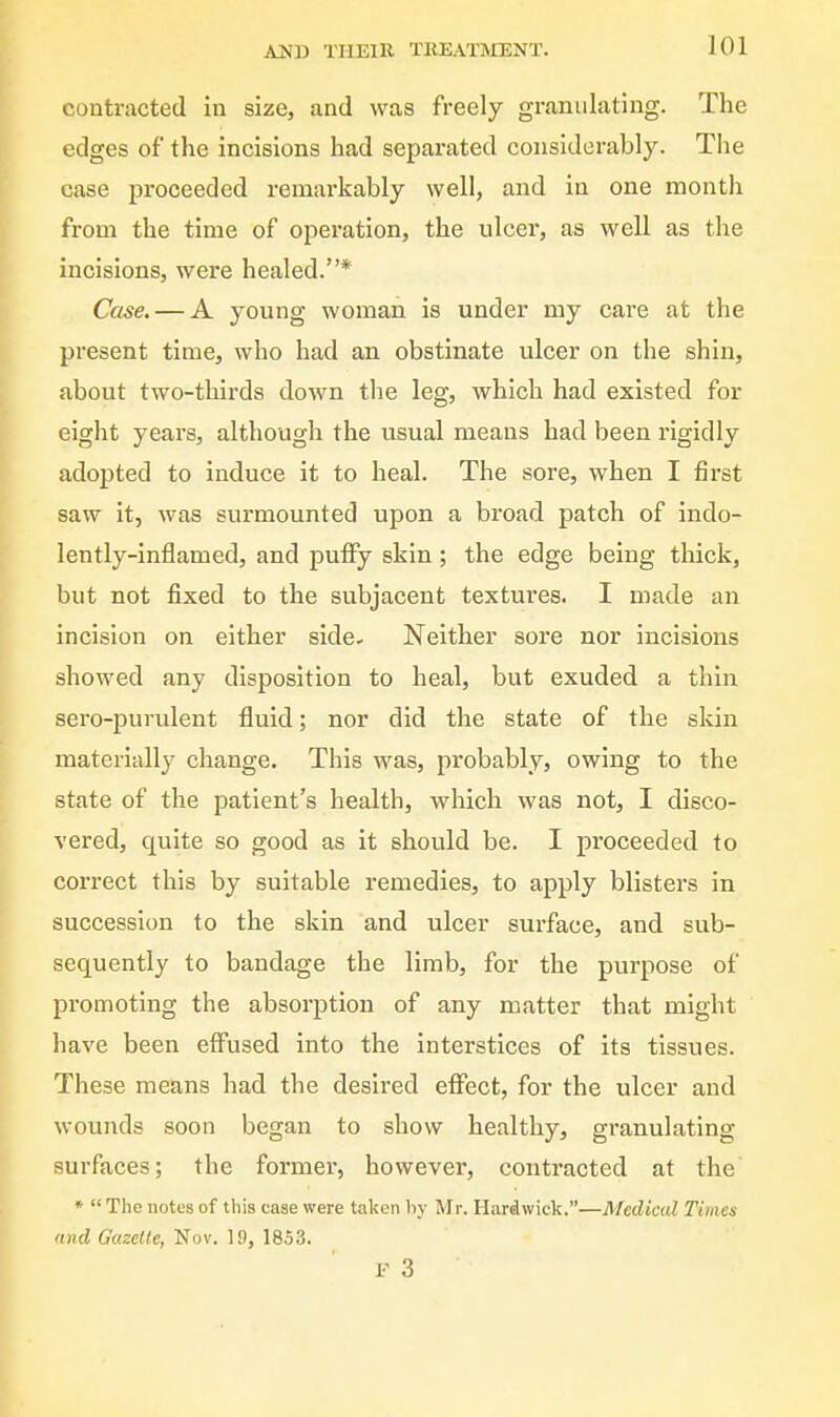 contracted in size, and was freely granulating. The edges of the incisions had separated considerably. The case proceeded remarkably well, and in one month from the time of operation, the ulcer, as well as the incisions, were healed.* Case, — A young woman is under my care at the present time, who had an obstinate ulcer on the shin, about two-thirds down the leg, which had existed for eight years, although the usual means had been rigidly adopted to induce it to heal. The sore, when I first saw it, was surmounted upon a broad patch of indo- lently-inflamed, and pulfy skin; the edge being thick, but not fixed to the subjacent textures. I made an incision on either side- Neither sore nor incisions showed any disposition to heal, but exuded a thin sero-purulent fluid; nor did the state of the skin materially change. This was, probably, owing to the state of the patient's health, which was not, I disco- vered, quite so good as it should be. I proceeded to correct this by suitable remedies, to apply blisters in succession to the skin and ulcer surface, and sub- sequently to bandage the limb, for the purpose of promoting the absorption of any matter that might have been effused into the interstices of its tissues. These means had the desired eflPect, for the ulcer and wounds soon began to show healthy, granulating surfaces; the former, however, contracted at the »  The notes of this case were taken by Mr. Hardwick.—Medical Times and Gazelle, Nov. 19, 1853. F 3