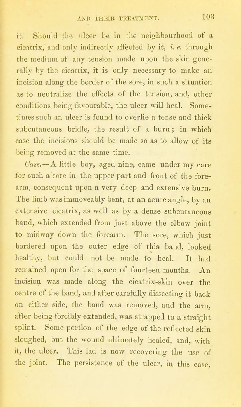 it. Should the ulcer be in the neighbourhood of a cicatrix, nnd only indirectly affected by it, i. e. through the medium of any tension made upon the skin gene- rally by the cicatrix, it is only necessary to make an incision along the border of the sore, in such a situation as to neutralize the effects of the tension, and, other conditions being favourable, the ulcer will heal. Some- times such an ulcer is found to overlie a tense and thick subcutaneous bridle, the result of a burn; in which case the incisions should be made so as to allow of its being removed at the same time. Case,—A little boy, aged nine, came under my care for such a sore in the upper part and front of the fore- arm, consequent upon a very deep and extensive burn. The limb was immoveably bent, at an acute angle, by an extensive cicatrix, as well as by a dense subcutaneous band, which extended from just above the elbow joint to midway down the forearm. The sore, which just bordered upon the outer edge of this band, looked healthy, but could not be made to heal. It had remained open for the space of fourteen months. An incision was made along the cicatrix-skin over the centre of the band, and after carefully dissecting it back on either side, the band was removed, and the arm, a!fter being forcibly extended, was strapped to a straight splint. Some portion of the edge of the reflected skin sloughed, but the wound ultimately healed, and, with it, the ulcer. This lad Is now recovering the use of the joint. The persistence of the ulcer, in this case.