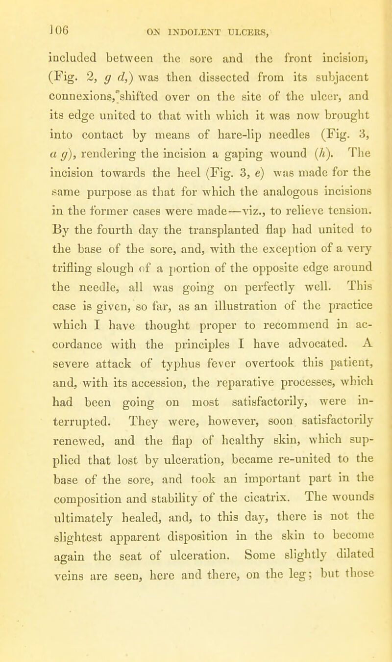 included between the sore and the front incisionj (Fig. 2, g d,) was then dissected from its subjacent connexlons,^shifted over on the site of the ulcer, and its edge united to that with which it was now brouglit into contact by means of hare-lip needles (Fig. 3, a g), rendering the incision a gaping wound (A). The incision towards the heel (Fig. 3, e) was made for the same purpose as that for which the analogous incisions in the former cases were made—viz., to relieve tension. By the fourth day the transplanted flap had united to the base of the sore, and, with the exception of a very trifling slough of a portion of the opposite edge around the needle, ail was going on perfectly well. This case is given, so far, as an illustration of the practice which I have thought proper to recommend in ac- cordance with the principles I have advocated. A severe attack of typhus fever overtook this patient, and, with its accession, the reparative processes, which had been going on most satisfactorily, were in- terrupted. They were, however, soon satisfactorily renewed, and the flap of healthy skin, which sup- plied that lost by ulceration, became re-united to the base of the sore, and took an important part in the composition and stability of the cicatrix. The wounds ultimately healed, and, to this day, there is not the slightest apparent disposition in the skin to become again the seat of ulceration. Some slightly dilated veins are seen, here and there, on the leg; but those