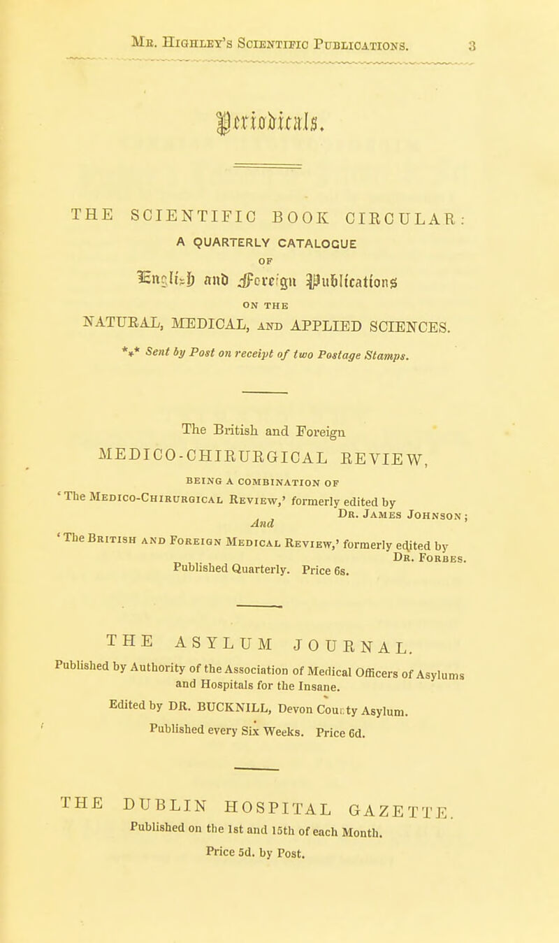 THE SCIENTIFIC BOOK CIRCULAR: A QUARTERLY CATALOGUE OF ^ancM'Jj anil dFcvetgii ^^iibltcattong ON THE NATUEAL, MEDICAL, and APPLIED SCIENCES. *»* Sent by Post on receipt of two Postage Stamps. The British and Foreign MEDICO-CHIRURGICAL REVIEW, BEING A COMBINATION OF 'TheMEDico-CHiRURQicAL REVIEW,' formerly edited by Dr. James Johnson; And 'TheBritish and Foreign Medicai, Review,' formerly e(\ited by Dr. Forbes. Pubhshed Quarterly. Price 6s. THE ASYLUM JOURNAL. PubUshed by Authority of the Association of Medical Officers of Asylums and Hospitals for the Insane. Edited by DR. BUCKNILL, Devon Cour.ty Asylum. Published every Six Weeks. Price 6d. THE DUBLIN HOSPITAL GAZETTE. Published on the Ist and 15th of each Month. Price 5d. by Post.