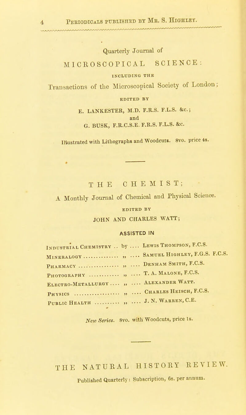 Peeiodicals published bt Me. S. Highley. Quarterly Journal of MICROSCOPICAL SCIENCE: INCLUDING THE Transactions of the Microscopical Society of London; EDITED BY E. LANKESTEK, M.D. F.R.S. F.L.S. &c.; and G. BUSK, F.R.C.S.E. F.R.S. F.L.S. &c. mustrated with Lithographs and Woodcuts. 8vo. price 4s. THE CHEMIST; A Monthly Journal of Chemical and Physical Science. EDITED BY JOHN AND CHARLES WATT; ASSISTED IN IndustrIal Chemistry .. by.... Lewis Thompson, F.C.S. Samuel Hiqhley, F.G. Denham Smith, F.C.S. Mineralogy „ •••• Samuel Highley, F.G.S. F.C.S. Pharmacy > • • ■ ■ Photography T. A. Malone, F.C.S. Electro-Metallurgy.... , Alexander Watt. Physics » •••• Charles Heisch, F.C.S. Public Health „ J. N. Warren,C.E. New Series. 8vo. with Woodcuts, price Is. THE NATURAL HISTORY REVIEW. Published Quarterly: Subscription, 6g. per annum.