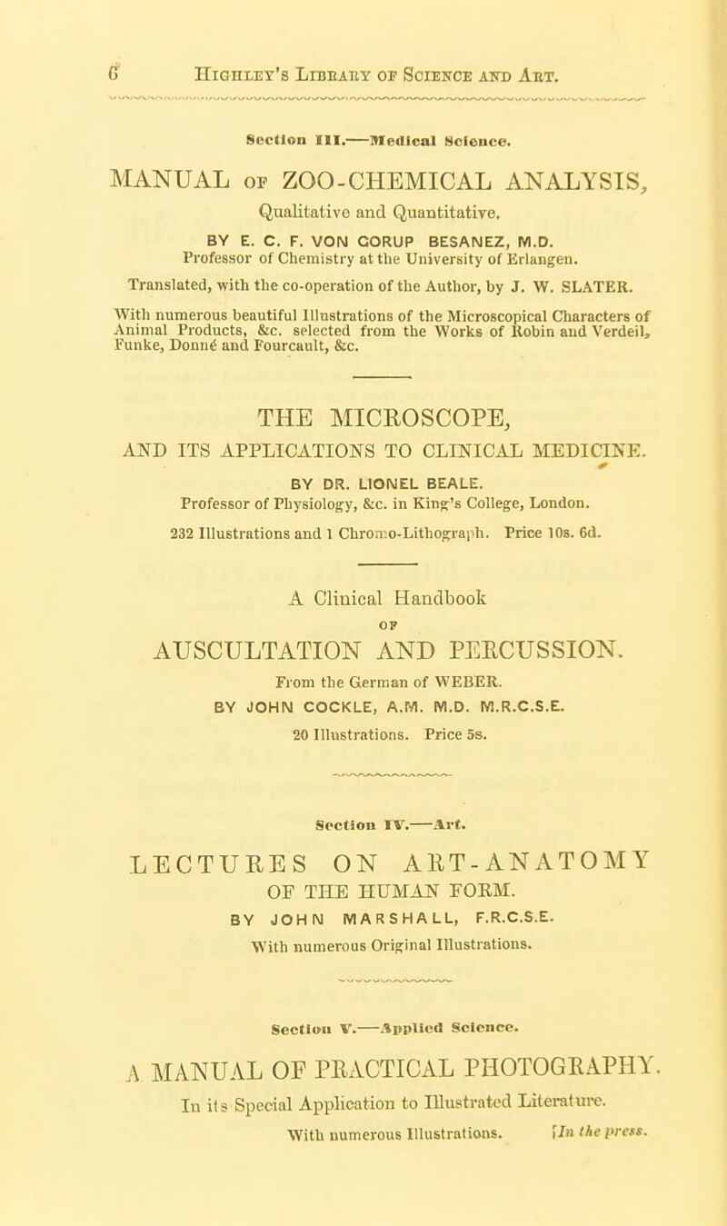 () HiGnLET'S LlBBAHY OP SOIEITCE AND AeT, Section III.—medical Science. MANUAL OF ZOO-CHEMICAL ANALYSIS, Qualitative and Quantitative. BY E. C. F. VON GORUP BESANEZ, M.D. Professor of Chemistry at the University of Erlangen. Translated, with the co-operation of the Author, by J. W. SLATER. With numerous beautiful Illnstrations of the Microscopical Characters of Animal Products, &c. selected from the Works of Robin and Verdeil, Funke, Donn^ and Fourcault, &c. THE MICROSCOPE, AND ITS APPLICATIONS TO CLINICAL MEDICINE. BY DR. LIONEL BEALE. Professor of Physiology, &c. in King's College, London. 232 Illustrations and 1 Chron-.o-Lithograph. Price 10s. 6d. A Clinical Handbook OF AUSCULTATION AND PEECUSSION. From the German of WEBER. BY JOHN COCKLE, A.M. M.D. M.R.C.S.E. 20 Illustrations. Price 5s. Section IV.—Art. LECTURES ON AET-ANATOMY OE THE HUMAN FORM. BY JOHN MARSHALL, F.R.C.S.E. With numerous Original Illustrations. Section V.—Applied Science. A MANUAL OF PRACTICAL PHOTOGRAPHY. In it s Special Application to Illustrated Literature. With numerous Illustrations. i/» the press.