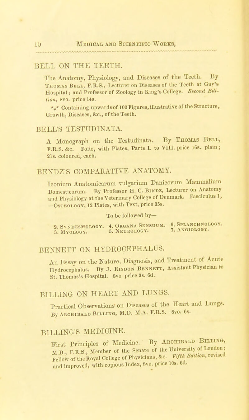 BELL ON THE TEETH. The Anatomy, Physiology, and Diseases of the Teeth. By Thomas Bell, F.R.S., Lecturer on Diseases of the Teeth at Guy's Hospital; and Professor of Zoology in King's College. Second Edi- tion, 8vo. price 14s. *»* Containing upwards of 100 Figures, illustrative of the Structure, Growth, Diseases, &c., of the Teeth. BELL'S TESTUDINATA. A Monograph on the Testudinata. By Thomas Bell, F.RS. &c. Folio, with Plates, Parts I. to VIII. price 16s. plain; 21s. coloured, each. BENDZ'S COMPARATIVE ANATOMY. Iconium Anatomicarum vulgarium Danicorum Mammalium Domesticorum. By Professor H. C. Bindz, Lecturer on Anatomy and Physiology at the Veterinary College of Denmark. Fasciculus 1, —Osteology, 12 Plates, with Text, price 35s. To be followed by— 2. SVNDESMOLOQY. 4. OrGANA SeNSUUM. 6. SPLANCHNOLOGY. 3. Myology. 5. Neurology. 7. Angioloqy. BENNETT ON HYDEOCEPHALUS. An Essay on the Nature, Diagnosis, and Treatment of Acute Hydrocephalus. By J. Kisdon Bennett, Assistant Physician to St. Thomas's Hospital. 8vo. price 3s. 6d. BILLING ON HEART AND LUNGS. Practical Observations on Diseases of the Heart and Lungs. By Akchibald Billing, M.D. M.A. F.R.S. 8vo. 6s. BILLING'S MEDICINE. rii-st Principles of Medicine. By Aechibald Billing, M D F R.S., Member of the Senate of the University of London; Fello; of the Royal College of Physicians, &c. Fifth Edition, revised and improved, with copious Index, 8vo. price 10s. 6d.