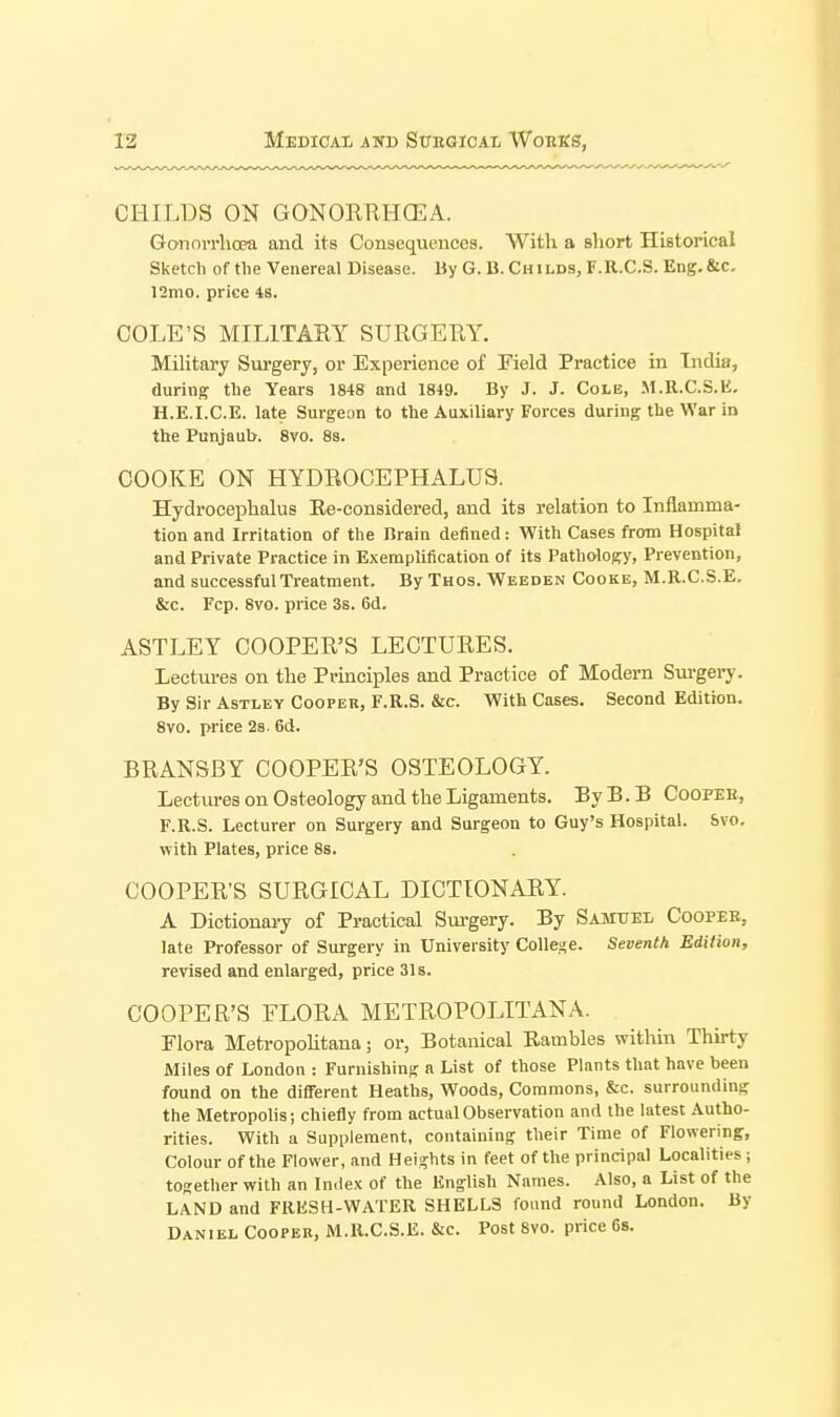 CHILDS ON GONORRHCEA. Gonorrhoea and its Consequences. With a short Historical Sketch of the Venereal Disease. By G. B. Guilds, F.R.C.S. Eng.&c, 12mo. price 48. COLE'S MILITARY SURGERY. Mihtary Sm-gery, or Experience of Field Practice in India, during the Years 1848 and 1849. By J. J. Cole, M.R.C.S.K. H.E.I.C.E. late Surgeon to the Auxiliary Forces during the War in the Punjaub. 8vo. 8a. COOKE ON HYDROCEPHALUS. Hydrocephalus Ee-considered, and its relation to Inflamma- tion and Irritation of the Brain defined: With Cases from Hospital and Private Practice in Exemplification of its Patho-logy, Prevention, and successful Treatment. By Thos. Wbbden Cooke, M.R.C.S.E. &c. Fcp. 8vo. price 3s. 6d. ASTLEY COOPER'S LECTURES, Lectures on the Principles and Practice of Modern Sui-gery. By Sir AsTLEY Cooper, F.R.S. &c. With Cases. Second Edition. 8vo. price 2s. 6d. BRANSBY COOPER'S OSTEOLOGY. Lectures on Osteology and the Ligaments. ByB.B Coopeb, F.R.S. Lecturer on Surgery and Surgeon to Guy's Hospital. Svo. with Plates, price 8s. COOPER'S SURGICAL DICTIONARY. A Dictionary of Practical Surgery. By Samuel Coopee, late Professor of Surgery in University Collese. Seventh Edition, revised and enlarged, price 31s. COOPER'S FLORA METROPOLITAN A. Flora Metropohtana; or, Botanical Rambles within Thirty Miles of London : Furnishing a List of those Plants that have been found on the different Heaths, Woods, Commons, &c. surrounding the Metropolis; chiefly from actual Observation and the latest Autho- rities. With u Supplement, containing their Time of Flowering, Colour of the Flower, and Heights in feet of the principal Localities ; together with an In.lex of the English Names. Also, a List of the LAND and FRESH-WATER SHELLS found round London. By Daniel Cooper, M.R.C.S.E. &c. Post Svo. price 6s.