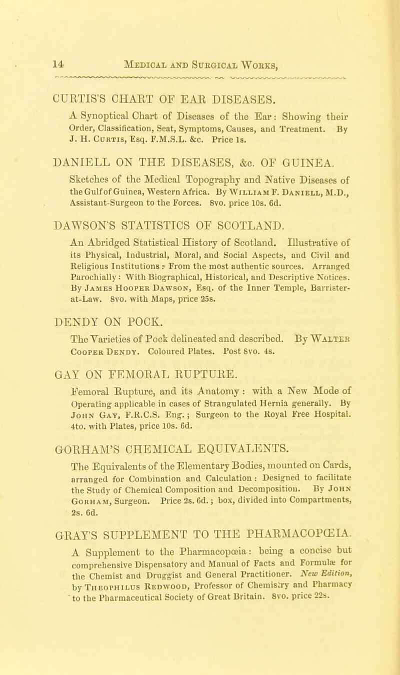 CURTIS'S CHART OF EAR DISEASES. A Synoptical Chart of Diseases of the Ear: Showing their Order, Classification, Seat, Symptoms, Causes, and Treatment. By J. H. CuKTis, Esq. F.M.S.L. &c. Price Is. DANIELL ON THE DISEASES, &c. OF GUINEA. Sketches of the Medical Topography and Native Diseases of the Gulf of Guinea, Western Africa. By William F. Daniell, M.D., Assistant-Surgeon to the Forces. 8vo. price 10s. 6d. DAWSON'S STATISTICS OF SCOTLAND. An Abridged Statistical History of Scotland. Illustrative of its Physical, Industrial, Moral, and Social Aspects, and Civil and Religious Institutions r From the most authentic sources. Arranged Parochially: With Biographical, Historical, and Descriptive Notices. By James Hooper Dawson, Esq. of the Inner Temple, Barrister- at-Law. 8vo. with Maps, pi'ice 25s. DENDY ON POCK. The Varieties of Pock delineated and described. By Waitee Cooper Dendy. Coloured Plates. Post 8vo. 4s. GAY ON FEMORAL RUPTURE. Femoral Rupture, and its Anatomy : with a New Mode of Operating applicable in cases of Strangulated Hernia generally. By John Gay, F.R.C.S. Eng.; Surgeon to the Royal Free Hospital. 4to. with Plates, price 10s. 6d. GORHAM'S CHEMICAL EQUIVALENTS. The Equivalents of the Elementary Bodies, mounted on Cards, arranged for Combination and Calculation : Designed to facilitate the Study of Chemical Composition and Decomposition. By John GoRHAM, Surgeon. Price 2s. 6d.; bo.x, divided into Compartments, 2s. 6d. GRAY'S SUPPLEMENT TO THE PHARMACOPCEIA. A Supplement to the Pharmacopoeia: being a concise but comprehensive Dispensatory and Manual of Facts and Formute for the Chemist and Druggist and General Practitioner. New Edition, byTHEOPHiLus Redwood, Professor of Cheraisiry and Pharmacy ' to the Pharmaceutical Society of Great Britain. 8vo. price 22s.