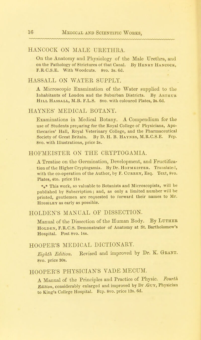 HANCOCK ON MALE URETHRA. On the Anatomy and Physiology of the Male Urethra, and on the PatholOCT of Strictures of that Canal. By Henky Hancock, li'.R.C.S.E. With Woodcuts. 8vo. 3s. 6d. HASSALL ON WATER SUPPLY. A Microscopic Examination of the Water supplied to the Inhabitants of London and the Suburban Districts. By Arthue Hill Hassall, M.B. F.L.S. 8vo. with coloured Plates, 2s. 6d. HAYNES' MEDICAL BOTANY. Examinations in Medical Botany. A Compendium for the use of Students preparing for the Royal College of Physicians, Apo- thecaries' Hall, Royal Veterinary College, and the Pharmaceutical Society of Great Britain. By D. H. B. Haynes, M.R.C.S.E, Fcp. 8vo. with Illustrations, price 3s. HOEMEISTER ON THE CRYPTOGAMIA. A Treatise on the Gl-ermination, Development, and Eructifica- tionof the Higher Cryptogamia. By Dr. Hofmeister. Translate !, with the co-operation of the Author, by F. Currey, Esq. Text, 8vo. Plates, 4to. price 21s. *»* This work, so valuable to Botanists and Microscopists, will be published by Subscription; and, as only a limited number will be printed, gentlemen are requested to forward their names to Mr. High ley as early as possible. HOLDEN'S MANUAL OF DISSECTION. Manual of the Dissection of the Human Body. By Lutheb HoLDEN, F.R.C.S. Demonstrator of Anatomy at St. Bartholomew's Hospital. Post 8V0.14s. HOOPER'S MEDICAL DICTIONARY. Eightli Mition. Eevised and improved by Dr. K. Geant. 8vo. price 30s. HOOPER'S PHYSICIAN'S VADE MECUM. A Manual of the Principles and Practice of Physic. Tourth Editioti, considerably enlarged and improved by Dr .Guy, Physician to King's College Hospital. Fcp. 8vo. price 12s. 6d.