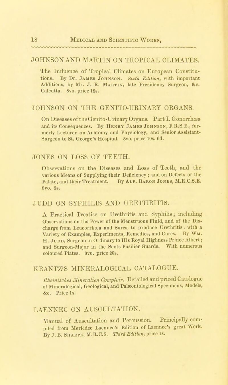 JOHNSON AND MAETIN ON TROPICAL CLrMATES. The Influence of Tropical Climates on European Constitu- tions. By Dr. James Johnson. Sixth Edition, with important Additions, by Mr. J. R. Martin, late Presidency Surgeon, &c. Calcutta. 8vo. price 186. JOHNSON ON THE GENITO-URINARY ORGANS. On Diseases of theGrenito-TJrinary Organs. Pai-t I. Gronorrlicea and its Consequences. By Henry James Johnson, F.R.S.E., for- merly Lecturer on Anatomy and Physiology, and Senior Assistant- Surgeon to St. George's Hospital. Svo. price 10s. 6d. JONES ON LOSS OF TEETH. Observations on the Diseases and Loss of Teeth, and the various Means of Supplying their Deficiency; and on Defects of the Palate, and their Treatment. By Alf. Baron Jones, M.R.C.S.E. Svo. 5s. JUDD ON SYPHILIS AND URETHRITIS. A Practical Treatise on Urethritis and Syphilis; including Observations on the Power of the Menstruous Fluid, and of the Dis- charge from Leucorrhoea and Sores, to produce Urethritis: with a Variety of Examples, Experiments, Remedies, and Cures. By Wm. H. JuDD, Surgeon in Ordinary to His Royal Highness Prince Albert; and Surgeon-Major in the Scots Fusilier Guards. With numerous coloured Plates. Svo. price 20s. KRANTZ'S MINERALOGICAL CATALOGUE. Bheinisches Blineralien Comptoir. Detailed and priced Catalogue of Mineralogical, Geological, and Palseontological Specimens, Models, &c. Price Is. LAENNEO ON AUSCULTATION. Manual of Auscultation and Percussion. Princip.aUv com- piled from Meriddec Laennec's Edition of Laennec's great Work. By J. B. Sh ARPE, M.R.C.S. Third Edition, price Is.