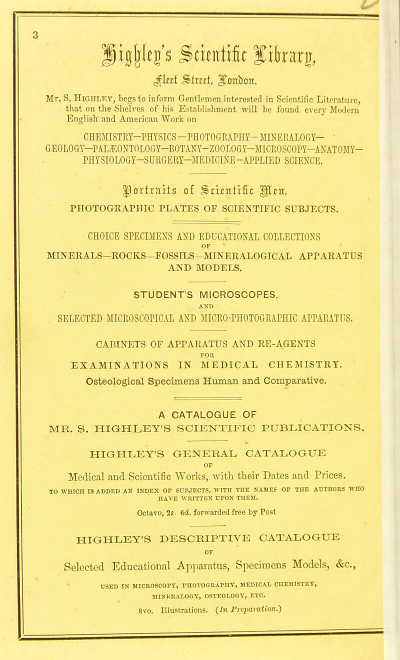 Mr. S. HiGlTLF.Y, bpgsto inform Gentlemen interested in Scientific Literature, that on tlie Shelves of his Establishment will be found every Modem English and American Work on CHEMISTRY-PHYSICS - PHOTOGRAPHY- MINERALOGY- ' GEOLOGY-PAL-EONTOLOGY-BOTANY-ZOOLOGY-MICROSCOPY-ANATOMY- PHYSIOLOGY-SURGERY-MEDICINE-APPLIED SCIENCE. ^Portraits of ^tititfxfic gitit. PHOTOGRAPHIC PLATES OF SCIENTIFIC SUBJECTS. CHOICE SPECIMENS AND EDUCATIONAL COLLECTIONS OF MINERALS—ROCKS—FOSSILS-MINERALOGICAL APPARATUS AND MODELS. STUDENT'S MICROSCOPES, AND SELECTED MICROSCOPICAL AND MICRO-PHOTOGRAPHIC APPAR.VTIIS. CABINETS OF APPARATUS AND RE-AGENTS FOR EXAMINATIONS IN MEDICAL CHEMISTRY. Osteological Specimens Hiiman and Comparative. A CATALOGUE OF MR. S. HIGHLEY'S SCIKNTIFIC PUBLICATIONS. HiaHLEY'S GENERAL CATALOGUE OP Medical and Scientific Works, witli tlieir Dates and Prices. 10 WHICH 13 ADDED AN INDEX OF SUBJECTS, WITH THE NAWEf OF THE AnXHOBS WHO HAVE WRITTEN UPON THEM. Octavo, 2s. 6d. forwarded free by Post HIGHLEY'S DESCRIPTIVE CATALOGUE OF Selected Educational Apparatus, Specimens Models, &c., USED IN MICROSCOry, PHOTOGUAPIIY, MEDICAL CHEMISTRT, MINKRALOGY, OSTEOLOGY, ETC. 8vo. Illustrations. {In Frcjmralion.)