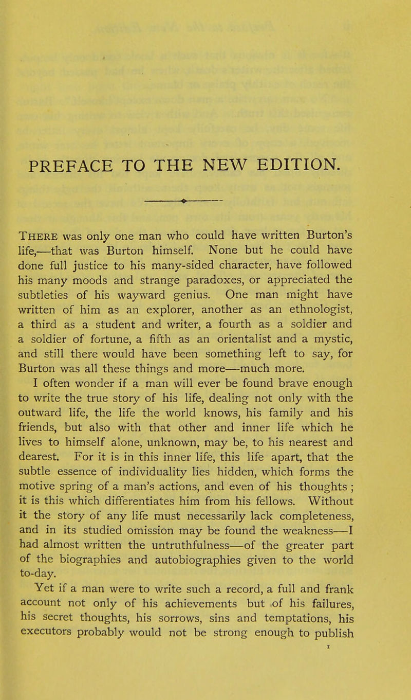 PREFACE TO THE NEW EDITION. There was only one man who could have written Burton's life,—that was Burton himself. None but he could have done full justice to his many-sided character, have followed his many moods and strange paradoxes, or appreciated the subtleties of his wayward genius. One man might have written of him as an explorer, another as an ethnologist, a third as a student and writer, a fourth as a soldier and a soldier of fortune, a fifth as an orientalist and a mystic, and still there would have been something left to say, for Burton was all these things and more—much more. I often wonder if a man will ever be found brave enough to write the true story of his life, dealing not only with the outward life, the life the world knows, his family and his friends, but also with that other and inner life which he lives to himself alone, unknown, may be, to his nearest and dearest. For it is in this inner life, this life apart, that the subtle essence of individuality lies hidden, which forms the motive spring of a man's actions, and even of his thoughts ; it is this which differentiates him from his fellows. Without it the story of any life must necessarily lack completeness, and in its studied omission may be found the weakness—I had almost written the untruthfulness—of the greater part of the biographies and autobiographies given to the world to-day. Yet if a man were to write such a record, a full and frank account not only of his achievements but of his failures, his secret thoughts, his sorrows, sins and temptations, his executors probably would not be strong enough to publish