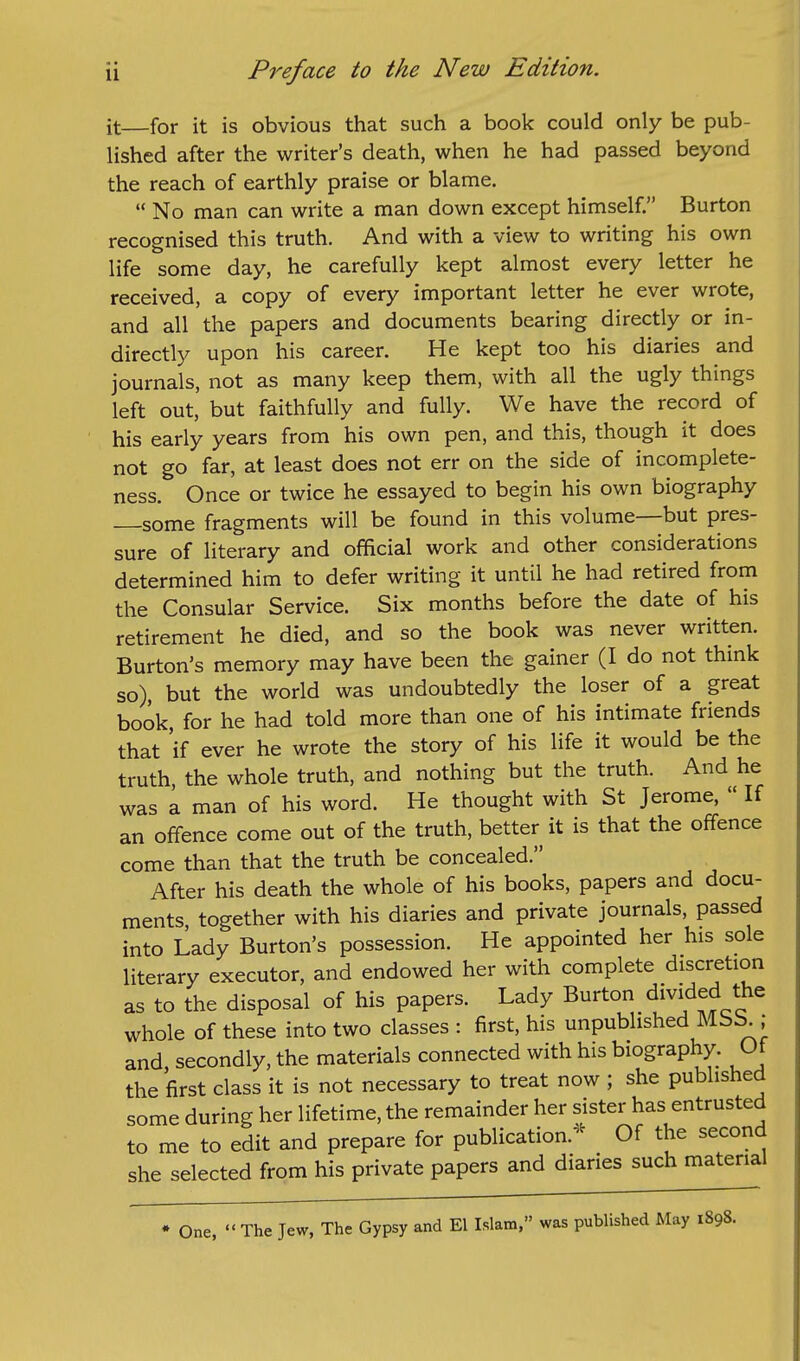 it for it is obvious that such a book could only be pub- lished after the writer's death, when he had passed beyond the reach of earthly praise or blame.  No man can write a man down except himself. Burton recognised this truth. And with a view to writing his own life some day, he carefully kept almost every letter he received, a copy of every important letter he ever wrote, and all the papers and documents bearing directly or in- directly upon his career. He kept too his diaries and journals, not as many keep them, with all the ugly things left out, but faithfully and fully. We have the record of his early years from his own pen, and this, though it does not go far, at least does not err on the side of incomplete- ness. Once or twice he essayed to begin his own biography some fragments will be found in this volume—but pres- sure of literary and official work and other considerations determined him to defer writing it until he had retired from the Consular Service. Six months before the date of his retirement he died, and so the book was never written. Burton's memory may have been the gainer (I do not think so), but the world was undoubtedly the loser of a great book, for he had told more than one of his intimate friends that 'if ever he wrote the story of his life it would be the truth the whole truth, and nothing but the truth. And he was a man of his word. He thought with St Jerome,  If an offence come out of the truth, better it is that the offence come than that the truth be concealed. After his death the whole of his books, papers and docu- ments, together with his diaries and private journals, passed into Lady Burton's possession. He appointed her his sole literary executor, and endowed her with complete discretion as to the disposal of his papers. Lady Burton divided the whole of these into two classes : first, his unpublished Mbb.; and secondly, the materials connected with his biography. Ot the first class it is not necessary to treat now ; she published some during her lifetime, the remainder her sister has entrusted to me to edit and prepare for publication.^^ Of the second she selected from his private papers and diaries such material • One,  The Jew, The Gypsy and El Islam, was published May 1898.