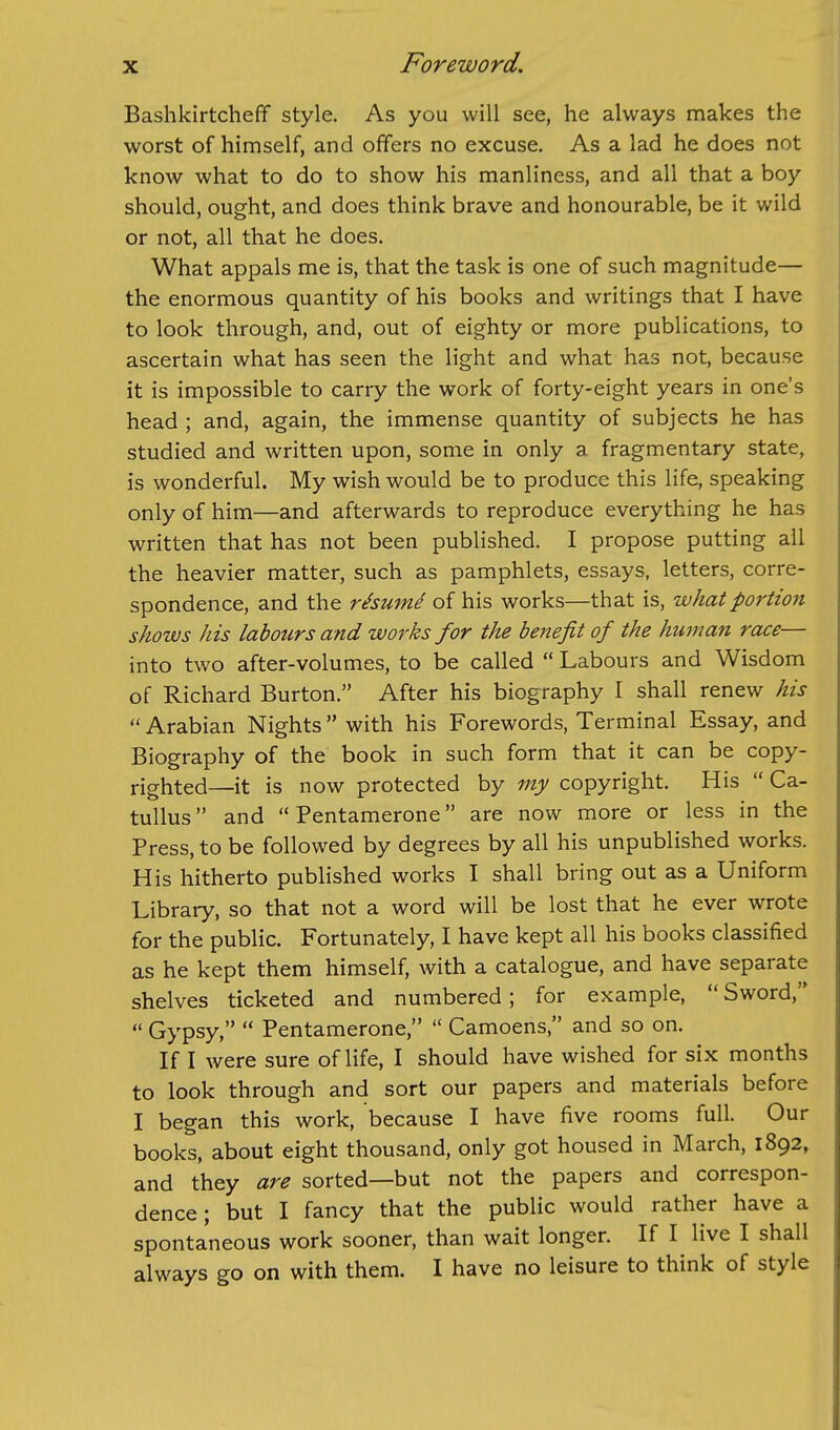 Bashkirtcheff style. As you will see, he always makes the worst of himself, and offers no excuse. As a lad he does not know what to do to show his manliness, and all that a boy should, ought, and does think brave and honourable, be it wild or not, all that he does. What appals me is, that the task is one of such magnitude— the enormous quantity of his books and writings that I have to look through, and, out of eighty or more publications, to ascertain what has seen the light and what has not, because it is impossible to carry the work of forty-eight years in one's head ; and, again, the immense quantity of subjects he has studied and written upon, some in only a fragmentary state, is wonderful. My wish would be to produce this life, speaking only of him—and afterwards to reproduce everything he has written that has not been published. I propose putting all the heavier matter, such as pamphlets, essays, letters, corre- spondence, and the rhume of his works—that is, what portion shows his labours and works for the benefit of the human race— into two after-volumes, to be called  Labours and Wisdom of Richard Burton. After his biography I shall renew his  Arabian Nights with his Forewords, Terminal Essay, and Biography of the book in such form that it can be copy- righted—it is now protected by my copyright. His  Ca- tullus and  Pentamerone are now more or less in the Press, to be followed by degrees by all his unpublished works. His hitherto published works I shall bring out as a Uniform Library, so that not a word will be lost that he ever wrote for the public. Fortunately, I have kept all his books classified as he kept them himself, with a catalogue, and have separate shelves ticketed and numbered; for example,  Sword,  Gypsy,  Pentamerone,  Camoens, and so on. If I were sure of life, I should have wished for six months to look through and sort our papers and materials before I began this work, because I have five rooms full. Our books, about eight thousand, only got housed in March, 1892, and they are sorted—but not the papers and correspon- dence; but I fancy that the public would rather have a spontaneous work sooner, than wait longer. If I live I shall always go on with them. I have no leisure to think of style