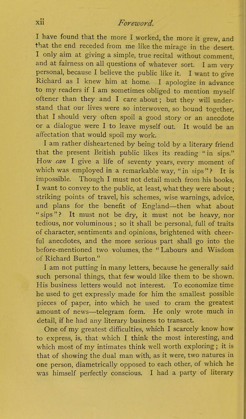 I have found that the more I worked, the more it grew, and that the end receded from me like the mirage in the desert. I only aim at giving a simple, true recital without comment, and at fairness on all questions of whatever sort I am very personal, because I believe the public like it. I want to give Richard as I knew him at home. I apologize in advance to my readers if I am sometimes obliged to mention myself oftener than they and I care about; but they will under- stand that our lives were so interwoven, so bound together, that I should very often spoil a good story or an anecdote or a dialogue were I to leave myself out. It would be an affectation that would spoil my work. I am rather disheartened by being told by a literary friend that the present British public likes its reading in sips. How can I give a life of seventy years, every moment of which was employed in a remarkable way,  in sips  ? It is impossible. Though I must not detail much from his books, I want to convey to the public, at least, what they were about; striking points of travel, his schemes, wise warnings, advice, and plans for the benefit of England—then what about sips? It must not be dry, it must not be heavy, nor tedious, nor voluminous ; so it shall be personal, full of traits of character, sentiments and opinions, brightened with cheer- ful anecdotes, and the more serious part shall go into the before-mentioned two volumes, the  Labours and Wisdom of Richard Burton. I am not putting in many letters, because he generally said such personal things, that few would like them to be shown. His business letters would not interest. To economize time he used to get expressly made for him the smallest possible pieces of paper, into which he used to cram the greatest amount of news—telegram form. He only wrote much in detail, if he had any literary business to transact. One of my greatest difficulties, which I scarcely know how to express, is, that which I think the most interesting, and which most of my intimates think well worth exploring; it is that of showing the dual man with, as it were, two natures in one person, diametrically opposed to each other, of which he was himself perfectly conscious. I had a party of literary