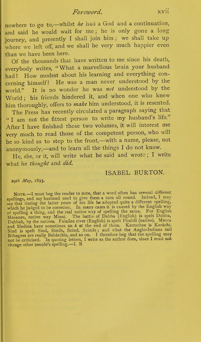 nowhere to go to,—whilst he had a God and a continuation, and said he would wait for me; he is only gone a long journey, and presently I shall join him ; we shall take up where we left off, and we shall be very much happier even than we have been here. Of the thousands that have written to me since his death, everybody writes,  What a marvellous brain your husband had! How modest about his learning and everything con- cerning himself! He was a man never understood by the world. It is no wonder he was not understood by the World; his friends hindered it, and when one who knew him thoroughly, offers to make him understood, it is resented. The Press has recently circulated a paragraph saying that  I am not the fittest person to write my husband's life. After I have finished these two volumes, it will interest me very much to read those of the competent person, who will be so kind as to step to the front,—with a name, please, not anonymously,—and to learn all the things I do not know. He, she, or it, will write what he said and wrote; I write what he thought and did. ISABEL BURTON. v^th May^ 1893. Note.—I must beg the reader to note, that a word often has several diflferent spellings, and ray husband used to give them a turn all round. Indeed, I may say that during the latter years of his life he adopted quite a different spelhng, which he judged to be correcter. In many cases it is caused by the English way of spelling a thing, and the real native way of spelling the same. For English Meeanee, native way Miani. The battle of Dabba (English) is spelt Dubba, bubbah, by the natives. Fulailee river (English) is spelt Phuleli (native). Mecca and Medina have sometimes an h at the end of them. Karrachee is Karachi. Sind is spelt Sind, Sindh, Scind, Scinde; and what the Anglo-Indians call Bobagees are really Babarchis, and so on. I therefore beg that the spelling may not be criticized. In quoting letters, I write as the author does, since I must not change other people's spelling.—I. B