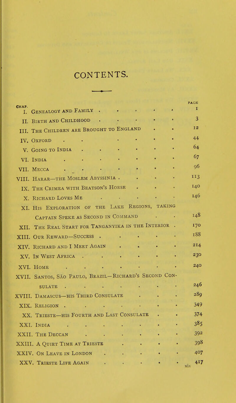 CONTENTS. PAGE I. Genealogy and Family . . . • • * II. Birth and Childhood . . . • • 3 III. The Children are Brought to England . .  IV. Oxford . • .... 44 V. Going to India ^* 67 VI. India ' VII. Mecca ^6 VIII. Harar—the Moslem Abyssinia , . • • 3 IX. The Crimea with Beatson's Horse . . • HO X. Richard Loves Me . . . . • h6 XI. His Exploration of the Lake Regions, taking Captain Speke as Second in Command . • 148 XII. The Real Start for Tanganyika in the Interior . 170 XIII. OoR Reward—Success . .... 188 XIV. Richard and I Meet Again .... 214 XV. In West Africa . . . . • • 230 XVI. Home 240 XVII. Santos, Sao Paulo, Brazil-Richard's Second Con- sulate . 246 XVIII. Damascus—HIS Third Consulate ... 289 XIX. Religion . ...... 349 XX. Trieste—HIS Fourth and Last Consulate . . 374 XXI. India ....... 3^5 XXII. The Deccan 392 XXIII. A Quiet Time at Trieste .... 398 XXIV. On Leave in London . . . . • 407 XXV. Trieste Life Again . . • • • . 4^7