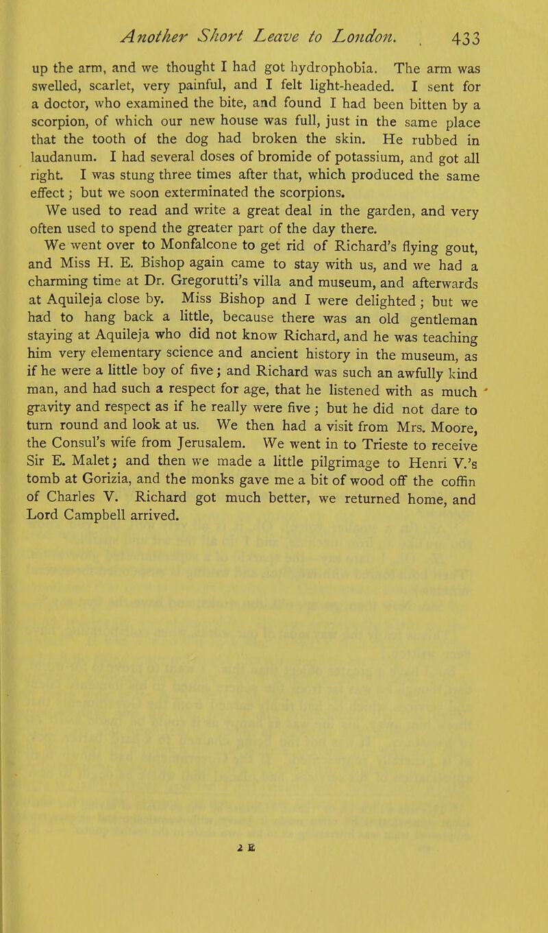 up the arm, and we thought I had got hydrophobia. The arm was swelled, scarlet, very painful, and I felt light-headed. I sent for a doctor, who examined the bite, and found I had been bitten by a scorpion, of which our new house was full, just in the same place that the tooth of the dog had broken the skin. He rubbed in laudanum. I had several doses of bromide of potassium, and got all right. I was stung three times after that, which produced the same effect; but we soon exterminated the scorpions. We used to read and write a great deal in the garden, and very often used to spend the greater part of the day there. We went over to Monfalcone to get rid of Richard's flying gout, and Miss H. E. Bishop again came to stay with us, and we had a charming time at Dr. Gregorutti's villa and museum, and afterwards at Aquileja close by. Miss Bishop and I were delighted; but we had to hang back a little, because there was an old gentleman staying at Aquileja who did not know Richard, and he was teaching him very elementary science and ancient history in the museum, as if he were a little boy of five; and Richard was such an awfully kind man, and had such a respect for age, that he listened with as much ' gravity and respect as if he really were five ; but he did not dare to turn round and look at us. We then had a visit from Mrs. Moore, the Consul's wife from Jerusalem. We went in to Trieste to receive Sir E. Malet; and then we made a little pilgrimage to Henri V.'s tomb at Gorizia, and the monks gave me a bit of wood off the coffin of Charles V. Richard got much better, we returned home, and Lord Campbell arrived. i E