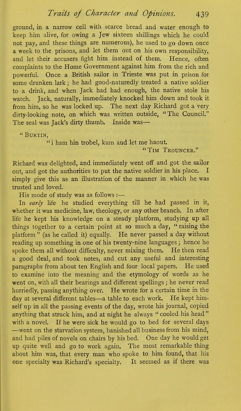 ground, in a narrow cell with scarce bread and water enough to keep him alive, for owing a Jew sixteen shillings which he could not pay, and these things are numerous), he used to go down once a week to the prisons, and let them out on his own responsibility, and let their accusers fight him instead of them. Hence, often complaints to the Home Government against him from the rich and powerful. Once a British sailor in Trieste was put in prison for some drunken lark; he had good-naturedly treated a native soldier to a drink, and when Jack had had enough, the native stole his watch. Jack, naturally, immediately knocked him down and took it from him, so he was locked up. The next day Richard got a very dirty-looking note, on which was written outside, The Council. The seal was Jack's dirty thumb. Inside was—  BURTIN, ** i ham hin trobel, kum and let me haout Tim Trouncer. Richard was delighted, and immediately went off and got the sailor out, and got the authorities to put the native soldier in his place. I simply give this as an illustration of the manner in which he was trusted and loved. His mode of study was as follows :— In early life he studied everything till he had passed in it, whether it was medicine, law, theology, or any other branch. In after life he kept his knowledge on a steady platform, studying up all things together to a certain point at so much a day,  raising the platform  (as he called it) equally. He never passed a day without reading up something in one of his twenty-nine languages; hence he spoke them all without difficulty, never mixing them. He then read a good deal, and took notes, and cut any useful and interesting paragraphs from about ten English and four local papers. He used to examine into the meaning and the etymology of words as he went on, with all their bearings and different spellings; he never read hurriedly, passing anything over. He wrote for a certain time in the day at several different tables—a table to each work. He kept him- self up in all the passing events of the day, wrote his journal, copied anything that struck him, and at night he always  cooled his head  with a novel. If he were sick he would go to bed for several days —went on the starvation system, banished all business from his mind, and had piles of novels on chairs by his bed. One day he would get up quite well and go to work again. The most remarkable thing about him was, that every man who spoke to him found, that his one specialty was Richard's specialty. It seemed as if there was