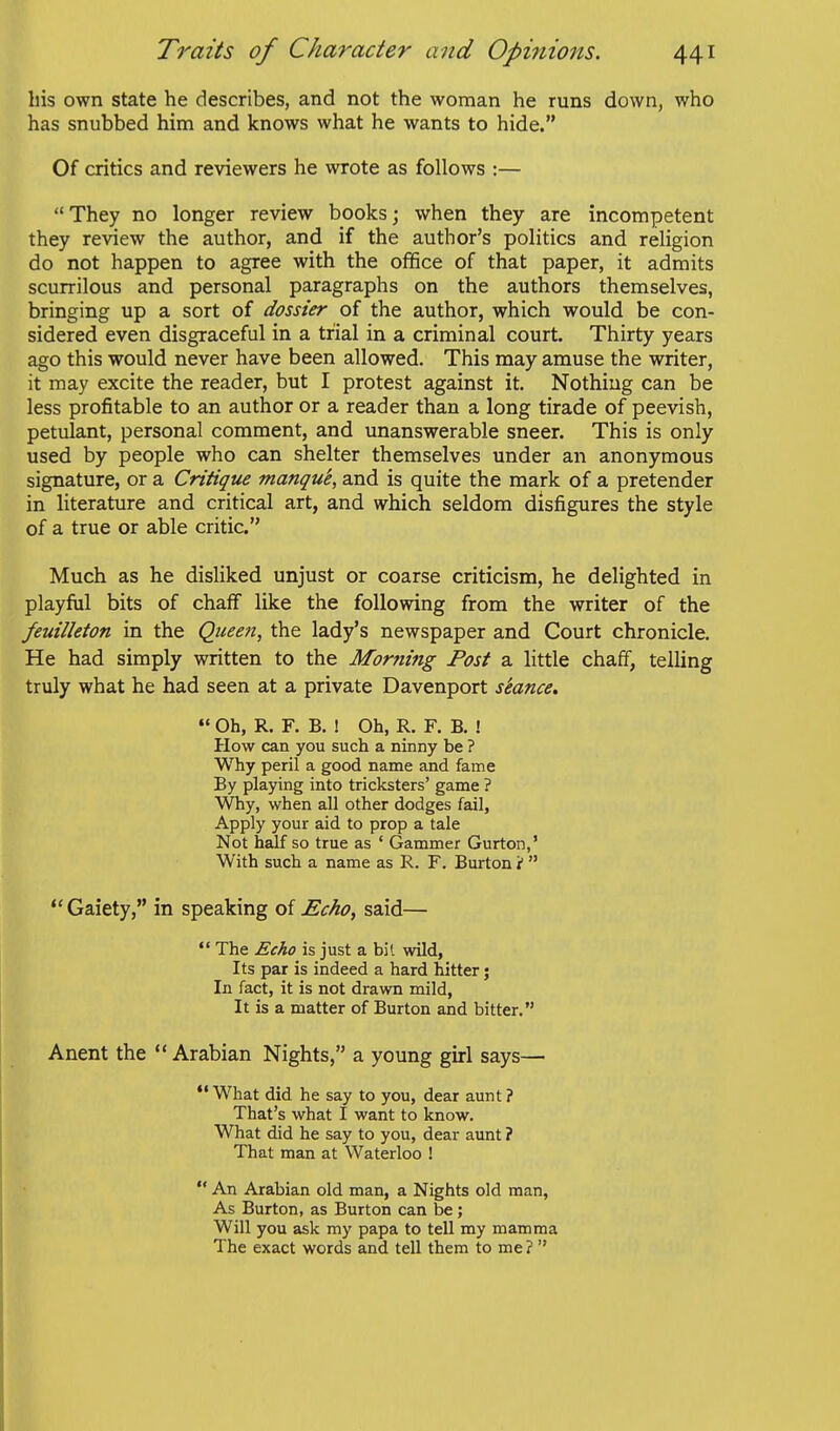 his own state he describes, and not the woman he runs down, who has snubbed him and knows what he wants to hide. Of critics and reviewers he wrote as follows :— They no longer review books; when they are incompetent they review the author, and if the author's politics and religion do not happen to agree with the ofifice of that paper, it admits scurrilous and personal paragraphs on the authors themselves, bringing up a sort of dossier of the author, which would be con- sidered even disgraceful in a trial in a criminal court. Thirty years ago this would never have been allowed. This may amuse the writer, it may excite the reader, but I protest against it. Nothing can be less profitable to an author or a reader than a long tirade of peevish, petulant, personal comment, and unanswerable sneer. This is only used by people who can shelter themselves under an anonymous signature, or a Critique manque, and is quite the mark of a pretender in literature and critical art, and which seldom disfigures the style of a true or able critic. Much as he disliked unjust or coarse criticism, he delighted in playfiil bits of chaff like the following from the writer of the feuilleton in the Qiieen, the lady's newspaper and Court chronicle. He had simply written to the Morning Post a little chaff, telling truly what he had seen at a private Davenport stance.  Oh, R. F. B. ! Oh, R. F. B. ! How can you such a ninny be ? Why peril a good name and fame By playing into tricksters' game ? Why, when all other dodges fail, Apply your aid to prop a tale Not half so true as ' Gammer Gurton,' With such a name as R. F. Burton i   Gaiety, in speaking of Echo, said—  The Echo is just a fail wild, Its par is indeed a hard hitter; In fact, it is not drawn mild, It is a matter of Burton and bitter. Anent the Arabian Nights, a young ghrl says— *'What did he say to you, dear aunt? That's what I want to know. What did he say to you, dear aunt ? That man at Waterloo !  An Arabian old man, a Nights old man, As Burton, as Burton can be; Will you ask my papa to tell my mamma The exact words and tell them to me? 