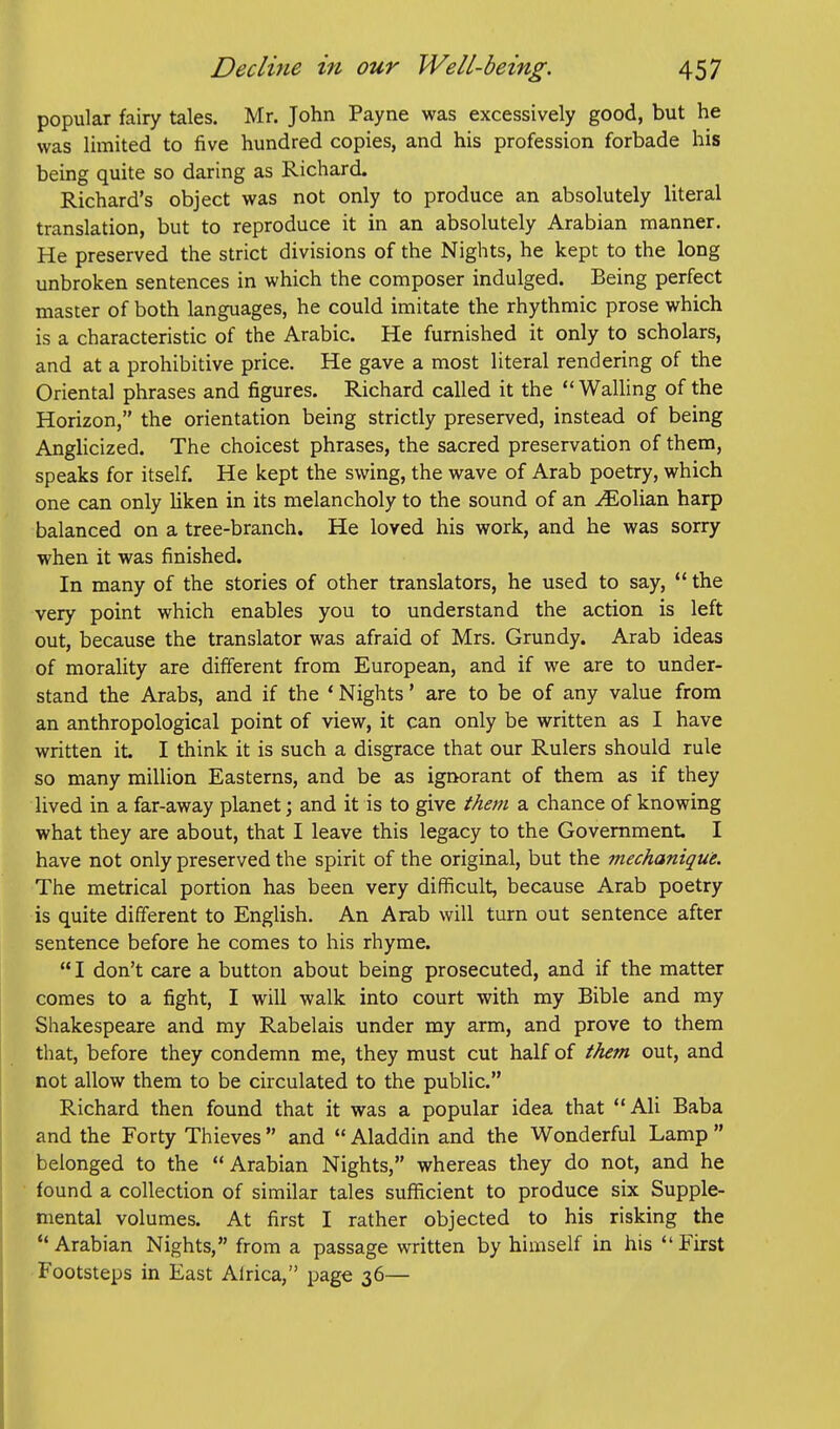 popular fairy tales. Mr. John Payne was excessively good, but he was limited to five hundred copies, and his profession forbade his being quite so daring as Richard. Richard's object was not only to produce an absolutely literal translation, but to reproduce it in an absolutely Arabian manner. He preserved the strict divisions of the Nights, he kept to the long unbroken sentences in which the composer indulged. Being perfect master of both languages, he could imitate the rhythmic prose which is a characteristic of the Arabic. He furnished it only to scholars, and at a prohibitive price. He gave a most literal rendering of the Oriental phrases and figures. Richard called it the  Walling of the Horizon, the orientation being strictly preserved, instead of being Anglicized. The choicest phrases, the sacred preservation of them, speaks for itself. He kept the swing, the wave of Arab poetry, which one can only hken in its melancholy to the sound of an ^olian harp balanced on a tree-branch. He loved his work, and he was sorry when it was finished. In many of the stories of other translators, he used to say,  the very point which enables you to understand the action is left out, because the translator was afraid of Mrs. Grundy. Arab ideas of morality are different from European, and if we are to under- stand the Arabs, and if the * Nights' are to be of any value from an anthropological point of view, it can only be written as I have written it. I think it is such a disgrace that our Rulers should rule so many million Easterns, and be as ignorant of them as if they lived in a far-away planet; and it is to give them a chance of knowing what they are about, that I leave this legacy to the Government I have not only preserved the spirit of the original, but the mechanique. The metrical portion has been very difficult, because Arab poetry is quite different to English. An Arab will turn out sentence after sentence before he comes to his rhyme. I don't care a button about being prosecuted, and if the matter comes to a fight, I will walk into court with my Bible and my Shakespeare and my Rabelais under my arm, and prove to them that, before they condemn me, they must cut half of them out, and not allow them to be circulated to the public. Richard then found that it was a popular idea that Ali Baba and the Forty Thieves  and  Aladdin and the Wonderful Lamp  belonged to the Arabian Nights, whereas they do not, and he found a collection of similar tales sufficient to produce six Supple- mental volumes. At first I rather objected to his risking the Arabian Nights, from a passage written by himself in his First Footsteps in East Alrica, page 36—