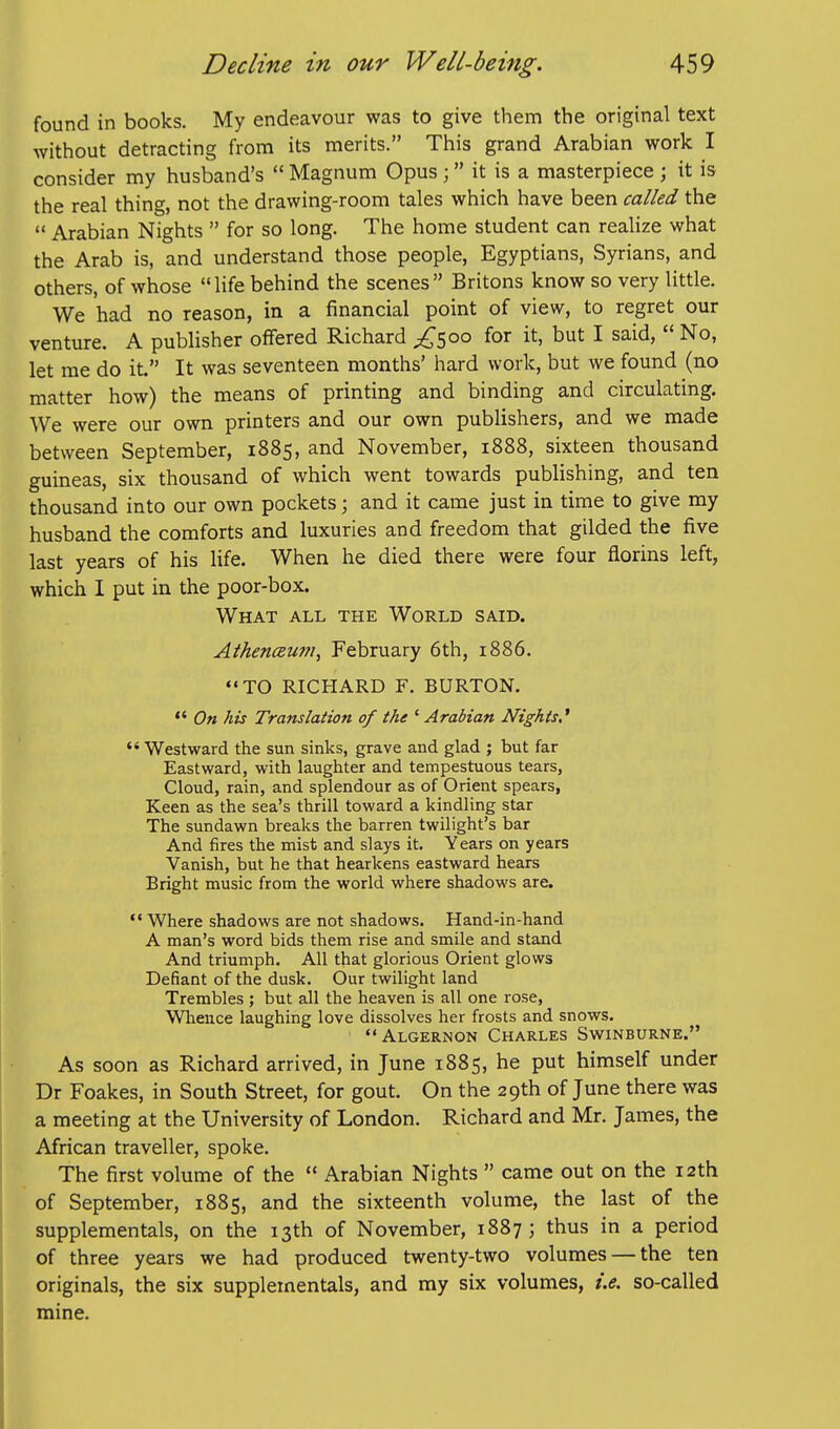 found in books. My endeavour was to give them the original text without detracting from its merits. This grand Arabian work I consider my husband's  Magnum Opus; it is a masterpiece ; it is the real thing, not the drawing-room tales which have been called the  Arabian Nights  for so long. The home student can realize what the Arab is, and understand those people, Egyptians, Syrians, and others, of whose life behind the scenes Britons know so very little. We had no reason, in a financial point of view, to regret our venture. A publisher offered Richard £^oo for it, but I said,  No, let me do it. It was seventeen months' hard work, but we found (no matter how) the means of printing and binding and circulating. We were our own printers and our own publishers, and we made between September, 1885, and November, 1888, sixteen thousand guineas, six thousand of which went towards publishing, and ten thousand into our own pockets; and it came just in time to give my husband the comforts and luxuries and freedom that gilded the five last years of his life. When he died there were four florins left, which I put in the poor-box. What all the World said. AthencBum, February 6th, 1886. TO RICHARD F. BURTON.  On his Translation of the ' Arabian Nights,'  Westward the sun sinks, grave and glad ; but far Eastward, with laughter and tempestuous tears, Cloud, rain, and splendour as of Orient spears, Keen as the sea's thrill toward a kindling star The sundawn breaks the barren twilight's bar And fires the mist and slays it. Years on years Vanish, but he that hearkens eastward hears Bright music from the world where shadows are.  Where shadows are not shadows. Hand-in-hand A man's word bids them rise and smile and stand And triumph. All that glorious Orient glows Defiant of the dusk. Our twilight land Trembles; but all the heaven is all one rose. Whence laughing love dissolves her frosts and snows. ' Algernon Charles Swinburne. As soon as Richard arrived, in June 1885, he put himself under Dr Foakes, in South Street, for gout. On the 29th of June there was a meeting at the University of London. Richard and Mr. James, the African traveller, spoke. The first volume of the  Arabian Nights  came out on the 12th of September, 1885, and the sixteenth volume, the last of the supplemental, on the 13th of November, 1887; thus in a period of three years we had produced twenty-two volumes — the ten originals, the six supplemental, and my six volumes, t.e. so-called mine.