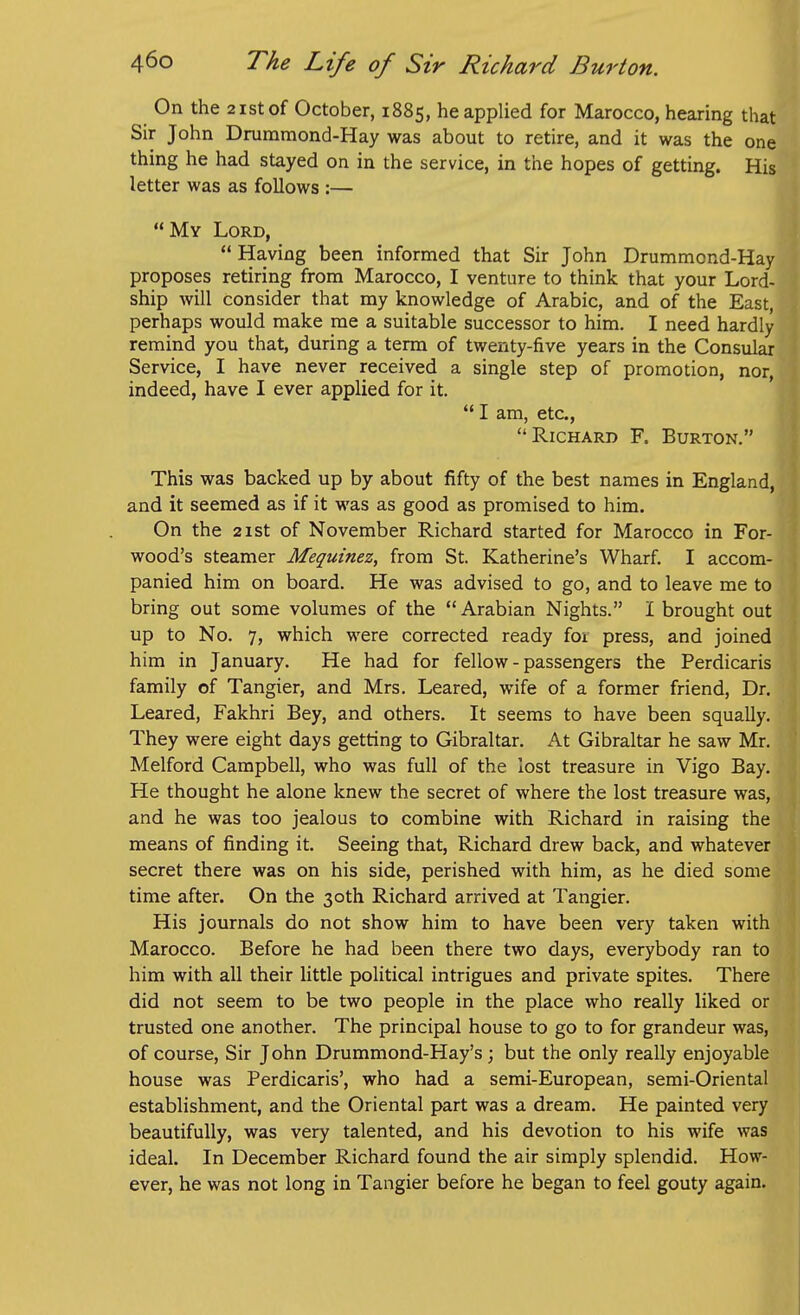 On the 2istof October, 1885, he applied for Marocco, hearing that Sir John Drummond-Hay was about to retire, and it was the one thing he had stayed on in the service, in the hopes of getting. His letter was as follows :— My Lord,  Having been informed that Sir John Drummond-Hay proposes retiring from Marocco, I venture to think that your Lord- ship will consider that my knowledge of Arabic, and of the East, perhaps would make me a suitable successor to him. I need hardly remind you that, during a term of twenty-five years in the Consular Service, I have never received a single step of promotion, nor, indeed, have I ever applied for it.  I am, etc., Richard F. Burton. This was backed up by about fifty of the best names in England, and it seemed as if it was as good as promised to him. On the 2ist of November Richard started for Marocco in For- wood's steamer Mequinez, from St. Katherine's Wharf, I accom- panied him on board. He was advised to go, and to leave me to bring out some volumes of the Arabian Nights. I brought out up to No. 7, which were corrected ready for press, and joined him in January, He had for fellow - passengers the Perdicaris family of Tangier, and Mrs. Leared, wife of a former friend. Dr. Leared, Fakhri Bey, and others. It seems to have been squally. They were eight days getting to Gibraltar. At Gibraltar he saw Mr. Melford Campbell, who was full of the lost treasure in Vigo Bay. He thought he alone knew the secret of where the lost treasure was, and he was too jealous to combine with Richard in raising the means of finding it. Seeing that, Richard drew back, and whatever secret there was on his side, perished with him, as he died some time after. On the 30th Richard arrived at Tangier, His journals do not show him to have been very taken with Marocco. Before he had been there two days, everybody ran to him with all their little political intrigues and private spites. There did not seem to be two people in the place who really liked or trusted one another. The principal house to go to for grandeur was, of course. Sir John Drummond-Hay's; but the only really enjoyable house was Perdicaris', who had a semi-European, semi-Oriental establishment, and the Oriental part was a dream. He painted very beautifully, was very talented, and his devotion to his wife was ideal. In December Richard found the air simply splendid. How- ever, he was not long in Tangier before he began to feel gouty again.