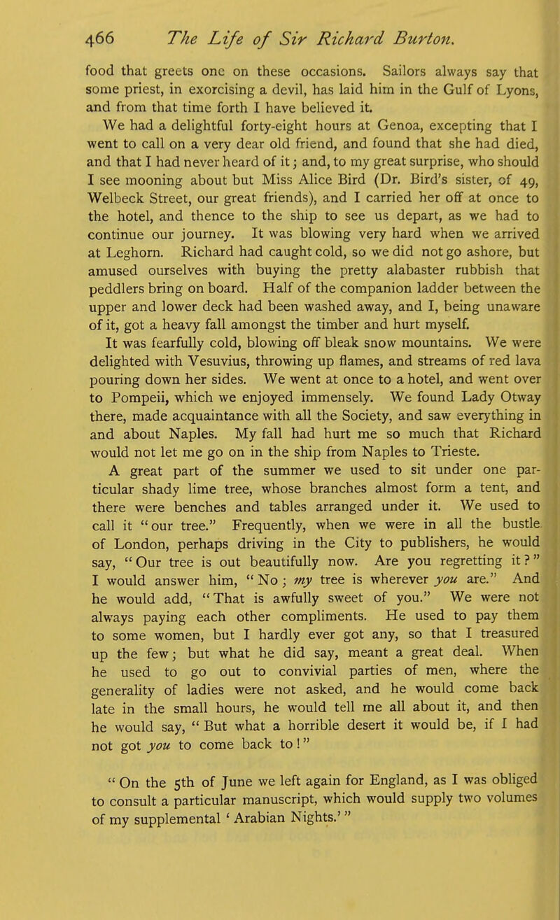 food that greets one on these occasions. Sailors always say that some priest, in exorcising a devil, has laid him in the Gulf of Lyons, and from that time forth I have believed it. We had a delightful forty-eight hours at Genoa, excepting that I went to call on a very dear old friend, and found that she had died, and that I had never heard of it; and, to my great surprise, who should I see mooning about but Miss Alice Bird (Dr. Bird's sister, of 49, Welbeck Street, our great friends), and I carried her off at once to the hotel, and thence to the ship to see us depart, as we had to continue our journey. It was blowing very hard when we arrived at Leghorn. Richard had caught cold, so we did not go ashore, but amused ourselves with buying the pretty alabaster rubbish that peddlers bring on board. Half of the companion ladder between the upper and lower deck had been washed away, and I, being unaware of it, got a heavy fall amongst the timber and hurt myself. It was fearfully cold, blowing off bleak snow mountains. We were delighted with Vesuvius, throwing up flames, and streams of red lava pouring down her sides. We went at once to a hotel, and went over to Pompeii, which we enjoyed immensely. We found Lady Otway there, made acquaintance with all the Society, and saw everything in and about Naples. My fall had hurt me so much that Richard would not let me go on in the ship from Naples to Trieste. A great part of the summer we used to sit under one par- ticular shady lime tree, whose branches almost form a tent, and there were benches and tables arranged under it. We used to call it our tree. Frequently, when we were in all the bustle, of London, perhaps driving in the City to publishers, he would say, Our tree is out beautifully now. Are you regretting it? I would answer him,  No ; my tree is wherever you are. And he would add, That is awfully sweet of you. We were not always paying each other compliments. He used to pay them to some women, but I hardly ever got any, so that I treasured up the few; but what he did say, meant a great deal. When he used to go out to convivial parties of men, where the generality of ladies were not asked, and he would come back late in the small hours, he would tell me all about it, and then he would say,  But what a horrible desert it would be, if I had not got you to come back to!  On the Sth of June we left again for England, as I was obliged to consult a particular manuscript, which would supply two volumes of my supplemental ' Arabian Nights.'