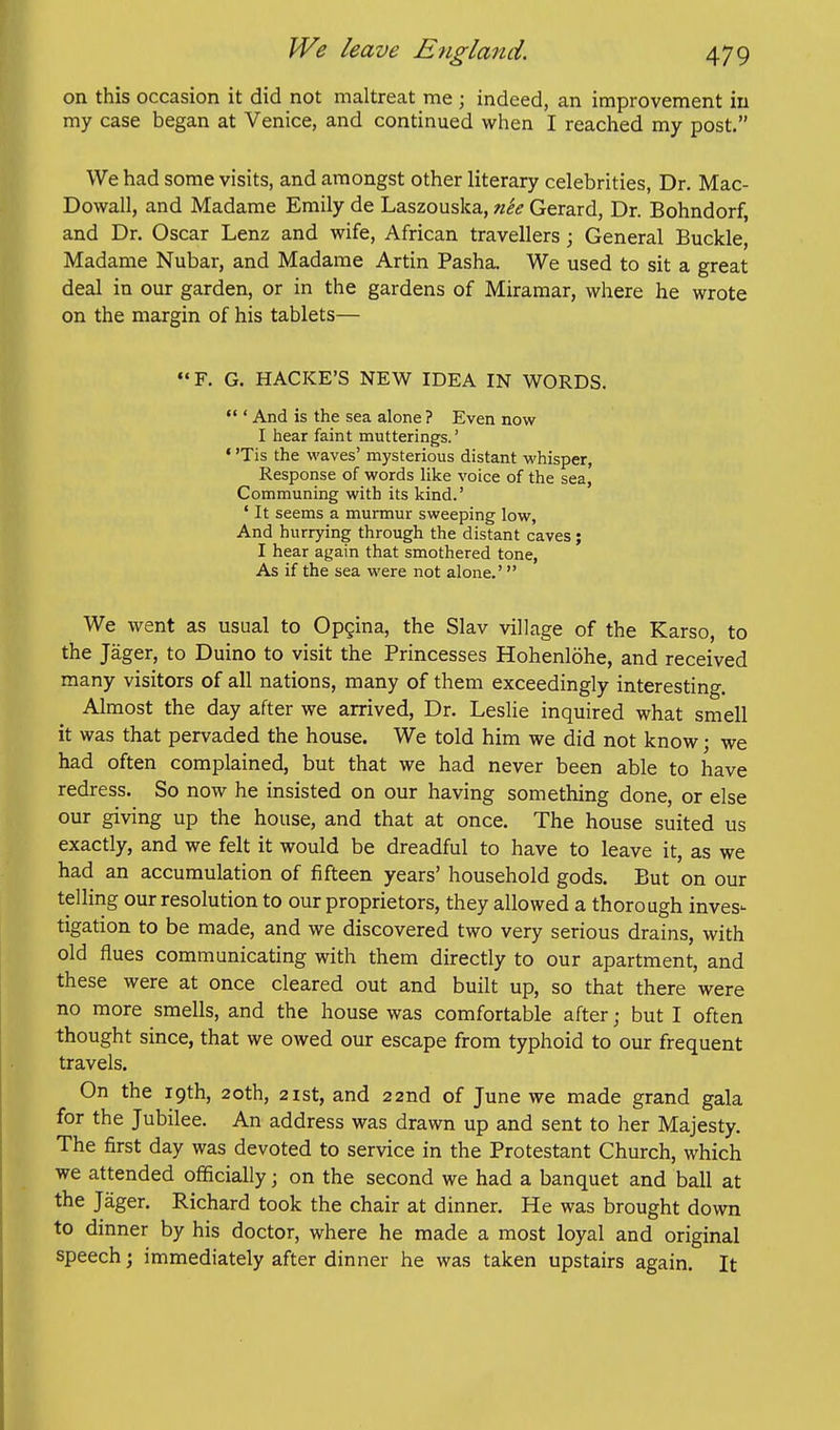 on this occasion it did not maltreat me ; indeed, an improvement in my case began at Venice, and continued when I reached my post. We had some visits, and amongst other literary celebrities, Dr. Mac- Dowall, and Madame Emily de Laszouska, n'ee Gerard, Dr. Bohndorf, and Dr. Oscar Lenz and wife, African travellers ; General Buckle, Madame Nubar, and Madame Artin Pasha. We used to sit a great deal in our garden, or in the gardens of Miramar, where he wrote on the margin of his tablets— F. G. HACKE'S NEW IDEA IN WORDS.  ' And is the sea alone ? Even now I hear faint mutterings.' • 'Tis the waves' mysterious distant whisper, Response of words Uke voice of the sea. Communing with its kind.' ' It seems a murmur sweeping low, And hurrying through the distant caves; I hear again that smothered tone, As if the sea were not alone.' We went as usual to Opgina, the Slav village of the Karso, to the Jager, to Duino to visit the Princesses Hohenlohe, and received many visitors of all nations, many of them exceedingly interesting. Almost the day after we arrived, Dr. Leslie inquired what smell it was that pervaded the house. We told him we did not know; we had often complained, but that we had never been able to have redress. So now he insisted on our having something done, or else our giving up the house, and that at once. The house suited us exactly, and we felt it would be dreadful to have to leave it, as we had an accumulation of fifteen years' household gods. But on our telling our resolution to our proprietors, they allowed a thorough inves'- tigation to be made, and we discovered two very serious drains, with old flues communicating with them directly to our apartment, and these were at once cleared out and built up, so that there were no more smells, and the house was comfortable after; but I often thought since, that we owed our escape from typhoid to our frequent travels. On the 19th, 20th, 2ist, and 22nd of June we made grand gala for the Jubilee. An address was drawn up and sent to her Majesty. The first day was devoted to service in the Protestant Church, which we attended officially; on the second we had a banquet and ball at the Jager. Richard took the chair at dinner. He was brought down to dinner by his doctor, where he made a most loyal and original speech; immediately after dinner he was taken upstairs again. It