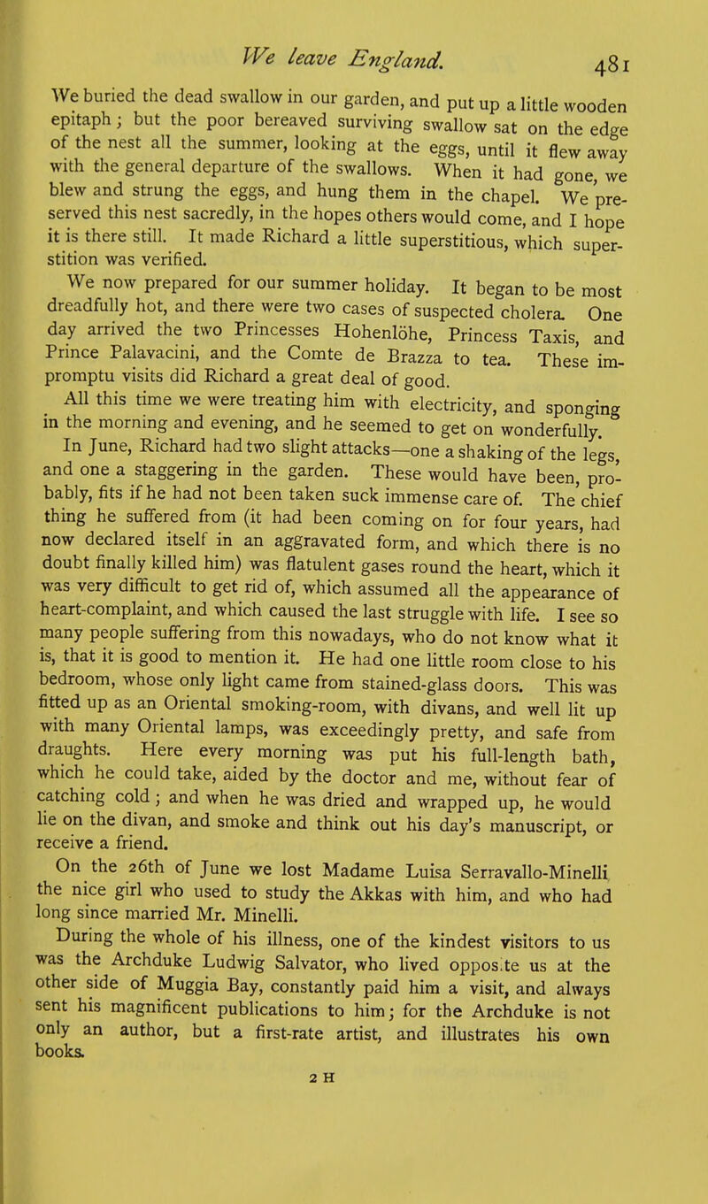 We buried the dead swallow in our garden, and put up a little wooden epitaph; but the poor bereaved surviving swallow sat on the edge of the nest all the summer, looking at the eggs, until it flew away with tlie general departure of the swallows. When it had gone, we blew and strung the eggs, and hung them in the chapel. We pre- served this nest sacredly, in the hopes others would come, and I hope it is there still. It made Richard a little superstitious, which super- stition was verified. We now prepared for our summer holiday. It began to be most dreadfully hot, and there were two cases of suspected cholera One day arrived the two Princesses Hohenlohe, Princess Taxis, and Prmce Palavacini, and the Comte de Brazza to tea. These im- promptu visits did Richard a great deal of good. All this time we were treating him with electricity, and sponging in the morning and evening, and he seemed to get on wonderfully. In June, Richard had two slight attacks—one a shaking of the legs, and one a staggering in the garden. These would have been, pro- bably, fits if he had not been taken suck immense care of. The'chief thing he suffered from (it had been coming on for four years, had now declared itself in an aggravated form, and which there is no doubt finally killed him) was flatulent gases round the heart, which it was very difficult to get rid of, which assumed all the appearance of heart-complaint, and which caused the last struggle with life. I see so many people suffering from this nowadays, who do not know what it is, that it is good to mention it. He had one little room close to his bedroom, whose only light came from stained-glass doors. This was fitted up as an Oriental smoking-room, with divans, and well lit up with many Oriental lamps, was exceedingly pretty, and safe from draughts. Here every morning was put his full-length bath, which he could take, aided by the doctor and me, without fear of catching cold; and when he was dried and wrapped up, he would lie on the divan, and smoke and think out his day's manuscript, or receive a friend. On the 26th of June we lost Madame Luisa Serravallo-Minelli the nice girl who used to study the Akkas with him, and who had long since married Mr. Minelli. During the whole of his illness, one of the kindest visitors to us was the Archduke Ludwig Salvator, who lived opposite us at the other side of Muggia Bay, constantly paid him a visit, and always sent his magnificent publications to him; for the Archduke is not only an author, but a first-rate artist, and illustrates his own books. 2 H