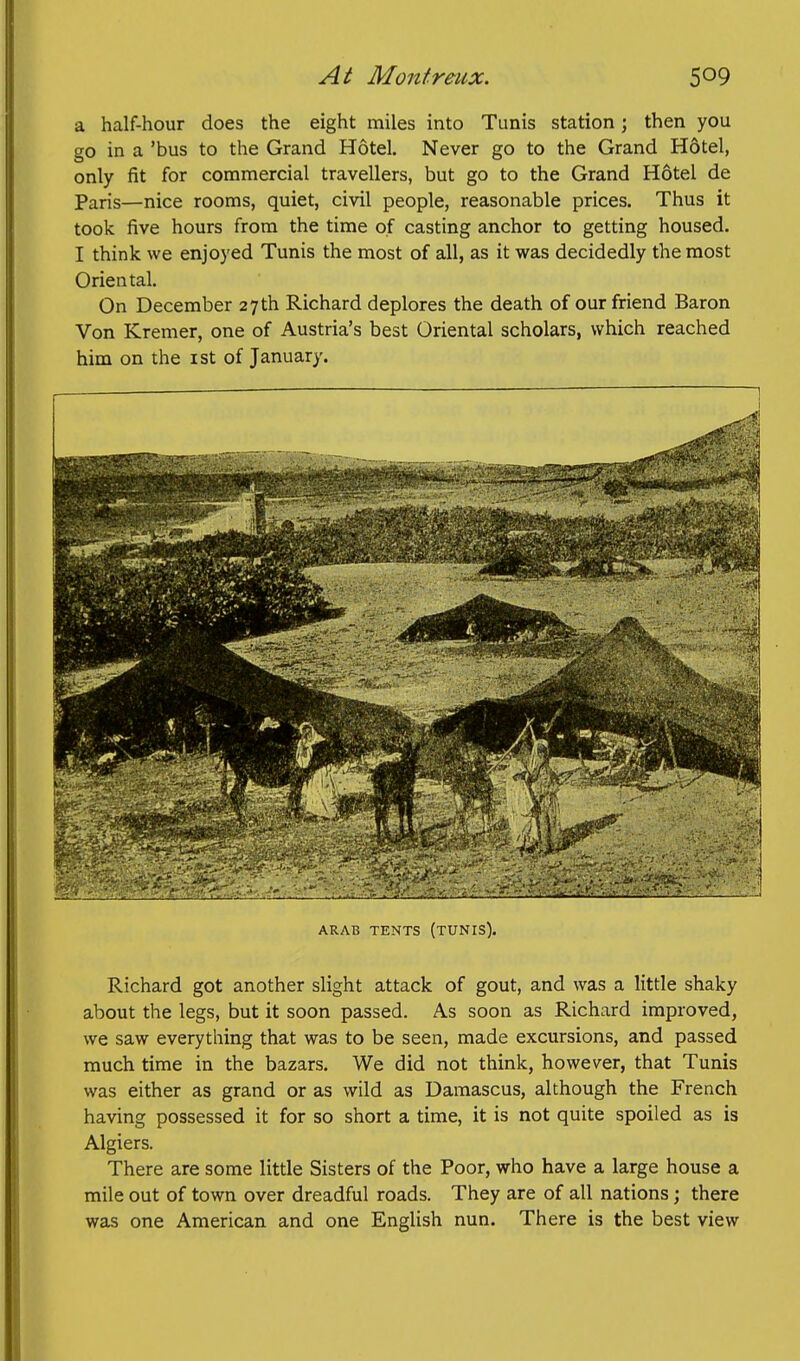 a half-hour does the eight miles into Tunis station; then you go in a 'bus to the Grand Hotel. Never go to the Grand Hdtel, only fit for commercial travellers, but go to the Grand Hotel de Paris—nice rooms, quiet, civil people, reasonable prices. Thus it took five hours from the time of casting anchor to getting housed. I think we enjoyed Tunis the most of all, as it was decidedly the most Oriental. On December 27 th Richard deplores the death of our friend Baron Von Kremer, one of Austria's best Oriental scholars, which reached him on the ist of January. ARAB TENTS (TUNIS). Richard got another slight attack of gout, and was a little shaky about the legs, but it soon passed. As soon as Richard improved, we saw everything that was to be seen, made excursions, and passed much time in the bazars. We did not think, however, that Tunis was either as grand or as wild as Damascus, although the French having possessed it for so short a time, it is not quite spoiled as is Algiers. There are some little Sisters of the Poor, who have a large house a mile out of town over dreadful roads. They are of all nations; there was one American and one English nun. There is the best view