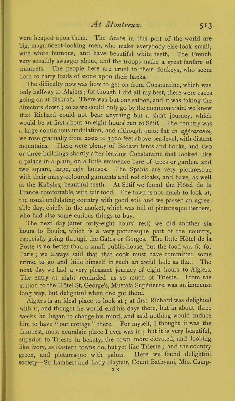 were heaped upon them. The Arabs in this part of the world are big, magnificent-looking men, who make everybody else look small, with white burnous, and have beautifiil white teeth. The French very sensibly swagger about, and the troops make a great fanfare of trumpets. The people here are cruel to their donkeys, who seem bom to carry loads of stone upon their backs. The difficulty now was how to get on from Constantine, which was only halfway to Algiers ; for though I did all my best, there were races going on at Biskrah. There was but one saloon, and it was taking the directors down ; so as we could only go by the common train, we knew that Richard could not bear anything but a short journey, which would be at first about an eight hours' run to Setif. The country was a large continuous undulation, and although quite flat in appearance, we rose gradually from 2000 to 3500 feet above sea-level, with distant mountains. There were plenty of Bedawi tents and flocks, and two or three buildings shortly after leaving Constantine that looked like a palace in a plain, on a little eminence bare of trees or garden, and two square, large, ugly houses. The Spahis are very picturesque with their many-coloured garments and red cloaks, and have, as well as the Kabyles, beautiful teeth. At Setif we found the Hotel de la France comfortable, with fair food. The town is not much to look at, the usual undulating country with good soil, and we passed an agree- able day, chiefly in the market, which was full of picturesque Berbers, who had also some curious things to buy. The next day (after forty-eight hours' rest) we did another six • hours to Bouira, which is a very picturesque part of the country, especially going thrcugh the Gates or Gorges. The httle Hotel de la Poste is no better than a small public-house, but the food was fit for Paris; we always said that that cook must have committed some crime, to go and hide himself in such an awful hole as that. The next day we had a very pleasant journey of eight hours to Algiers. The entry at night reminded us so much of Trieste. From the station to the Hotel St. George's, Mustafa Supe'rieure, was an immense long way, but delightful when one got there. Algiers is an ideal place to look at; at first Richard was delighted with it, and thought he would end his days there, but in about three weeks he began to change his mind, and said nothing would induce him to have  our cottage there. For myself, I thought it was the dampest, most neuralgic place I ever was in ; but it is very beautiful, superior to Trieste in beauty, the town more elevated, and looking like ivory, as Eastern towns do, but yet like Trieste ; and the country green, and picturesque with palms. Here we found delightful society—Sir Lambert and Lady Playfair, Count Bathyani, Mrs. Camp- 2 K