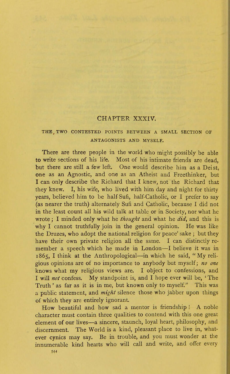 CHAPTER XXXIV. THE^ TWO CONTESTED POINTS BETWEEN A SMALL SECTION OF ANTAGONISTS AND MYSELF. There are three people in the world who might possibly be able to write sections of his life. Most of his intimate friends are dead, but there are still a few left. One would describe him as a Deist, one as an Agnostic, and one as an Atheist and Freethinker, but I can only describe the Richard that I knew, not the Richard that they knew. I, his wife, who lived with him day and night for thirty years, believed him to be half Sufi, half-Catholic, or I prefer to say (as nearer the truth) alternately Sufi and Catholic, because I did not in the least count all his wild talk at table or in Society, nor what he wrote; I minded only what he thought and what he did, and this is why I cannot truthfully join in the general opinion. He was like the Druzes, who adopt the national religion for peace' sake ; but they have their own private religion all the same. I can distinctly re- member a speech which he made in London—I believe it was in 1865, I think at the Anthropological—in which he said, My reli- gious opinions are of no importance to anybody but myself; no one knows what my religious views are. I object to confessions, and I will not confess. My standpoint is, and I hope ever will be, ' The Truth' as far as it is in me, but known only to myself. This was a public statement, and might silence those who jabber upon things of which they are entirely ignorant How beautiful and how sad a mentor is friendship ! A noble character must contain three qualities to contend with this one great element of our lives—a sincere, staunch, loyal heart, philosophy, and discernment. The World is a kind, pleasant place to live in, what- ever cynics may say. Be in trouble, and you must wonder at the innumerable kind hearts who will call and write, and offer every