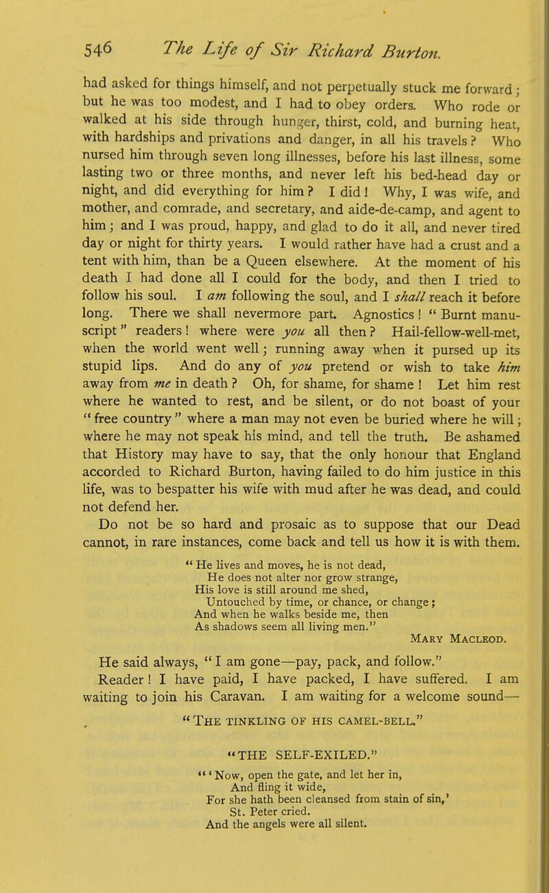 had asked for things himself, and not perpetually stuck me forward; but he was too modest, and I had to obey orders. Who rode or walked at his side through hunger, thirst, cold, and burning heat, with hardships and privations and danger, in all his travels ? Who nursed him through seven long illnesses, before his last illness, some lasting two or three months, and never left his bed-head day or night, and did everything for him ? I did! Why, I was wife, and mother, and comrade, and secretary, and aide-de-camp, and agent to him; and I was proud, happy, and glad to do it all, and never tired day or night for thirty years. I would rather have had a crust and a tent with him, than be a Queen elsewhere. At the moment of his death I had done all I could for the body, and then I tried to follow his soul. I am following the soul, and I shall reach it before long. There we shall nevermore part. Agnostics !  Burnt manu- script  readers! where were you all then ? Hail-fellow-well-met, when the world went well; running away when it pursed up its stupid lips. And do any of you pretend or wish to take him away from me in death ? Oh, for shame, for shame ! Let him rest where he wanted to rest, and be silent, or do not boast of your  free country  where a man may not even be buried where he will; where he may not speak his mind, and tell the truth. Be ashamed that History may have to say, that the only honour that England accorded to Richard Burton, having failed to do him justice in this life, was to bespatter his wife with mud after he was dead, and could not defend her. Do not be so hard and prosaic as to suppose that our Dead cannot, in rare instances, come back and tell us how it is with them.  He lives and moves, he is not dead, He does not alter nor grow strange, His love is still around me shed, Untouched by time, or chance, or change; And when he walks beside me, then As shadows seem all living men. Mary Macleod. He said always,  I am gone—pay, pack, and follow. Reader ! I have paid, I have packed, I have suffered. I am waiting to join his Caravan. I am waiting for a welcome soimd—  The tinkling of his camel-bell. ••THE SELF-EXILED. •'' Now, open the gate, and let her in, And fling it wide, For she hath been cleansed from stain of sin,' St. Peter cried. And the angels were all silent.