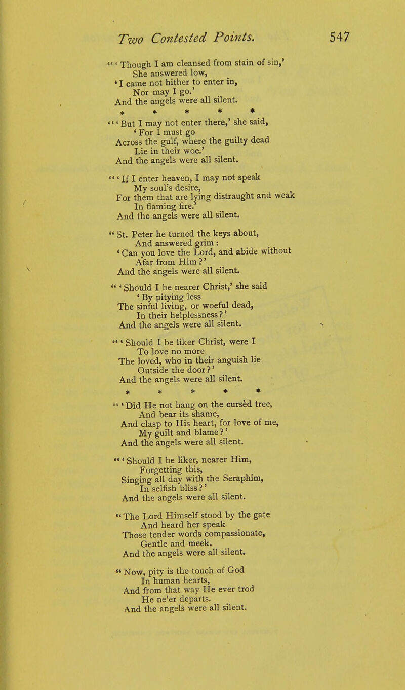 ' Though I am cleansed from stain of sin,' She answered low, • I came not hither to enter in, Nor may I go.' And the angels were all silent. if % n- * * ' But I may not enter there,' she said, ' For I must go Across the gulf, where the guilty dead Lie in their woe.' And the angels were all silent. ' If I enter heaven, I may not speak My soul's desire. For them that are lying distraught and weak In flaming fire.' And the angels were all silent. St. Peter he turned the keys about, And answered grim: ' Can you love the Lord, and abide without Afar from Him ?' And the angels were all silent. '' Should I be nearer Christ,' she said * By pitying less The sinful living, or woeful dead, In their helplessness?' And the angels were all silent.  ' Should I be liker Christ, were I To love no more The loved, who in their anguish lie Outside the door ?' And the angels were all silent. ♦ * * * •  'Did He not hang on the cursed tree, And bear its shame. And clasp to His heart, for love of me. My guilt and blame ?' And the angels were all silent. ' Should I be liker, nearer Him, Forgetting this. Singing all day with the Seraphim, In selfish bliss?' And the angels were all silent. *' The Lord Himself stood by the gate And heard her speak Those tender words compassionate. Gentle and meek. And the angels were all silent.  Now, pity is the touch of God In human hearts, And from that way He ever trod He ne'er departs. And the angels were all silent.