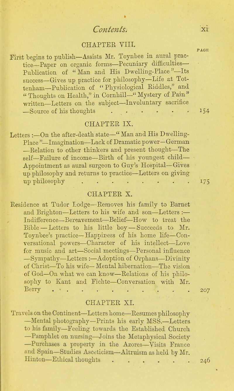 Co7itenis. xi: CHAPTER VIII. PAGE First begins to publish—Assists Mr. Toynbee in anral prac- tice—Paper on organic forms—Pecuniary difficulties— Publication of Man and His Dwelling-Place—Its success—Gives up practice for philosophy—Life at Tot- tenham—Publication of Physiological Riddles, and  Thoughts on Health, in Cornhill— Mystery of Pain written—Letters on the subject—Involuntary sacrifice —Source of his thoughts 154 CHAPTER IX. Letters :—On the after-death state— Man and His Dwelling- Place —Imagination—Lack of Dramatic power—German —Relation to other thinkers and present thought—The self—Failure of income—Birth of his youngest child— Appointment as aural surgeon to Guy's Hospital—Gives up philosophy and returns to practice—Letters on giving up philosophy 175 CHAPTER X. Residence at Tudor Lodge—Removes his family to Barnet and Brighton—Letters to his wife and son—Letters :— Indifference—Bereavement—Belief—How to treat the Bible—Letters to his little boy — Succeeds to Mr. Toynbee's practice—Happiness of his home life—Con- versational powers—Character of his intellect—Love for music and art—Social meetings—Personal influence —Sympathy—Letters :—Adoption of Orphans—Divinity of Christ—To his wife— Mental hibernation—The vision of God—On what we can know—Relations of his philo- sophy to Kant and Fichte—Conversation with Mr. Berry . « . . 207 CHAPTER XI. Travels on the Continent—Letters home—Resumes philosophy —Mental photography—Prints his early MSS.—Letters to his family—Feeling towards the Established Church —Pamphlet on nursing—Joins the Metaphysical Society —Purchases a property in the Azores—Visits France and Spain—Studies Asceticism—Altruism as held by Mr. Ilinton—Ethical thoughts 246