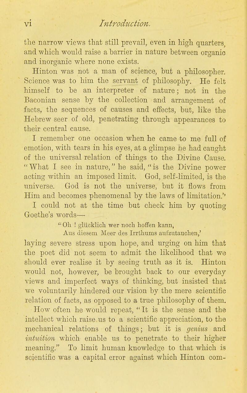 the narrow views that still prevail, even in high quarters, and which would raise a harrier in nature between organic and inorganic where none exists. Hinton was not a man of science, hut a philosopher. Science was to him the servant of philosophy. He felt himself to be an interpreter of nature; not in the Baconian sense by the collection and arrangement of facts, the sequences of causes and effects, but, like the Hebrew seer of old, penetrating through appearances to their central cause. I remember one occasion when he came to me full of emotion, with tears in his eyes, at a glimpse he had caught of the universal relation of things to the Divine Cause. What I see in nature, he said, is the Divine power acting within an imposed limit. God, self-limited, is the universe. God is not the universe, but it flows from Him and becomes phenomenal by the laws of limitation.'' I could not at the time but check him by quoting Goethe's words—  Oil ! gliicklicla wer noch hoffen kann, Alls diesem Meer des Irrthums aufzutauclien,' laying severe stress upon hope, and urging on him that the poet did not seem to admit the likelihood that we should ever realise it by seeing truth as it is. Hinton would not, however, be brought back to our everyday views and imperfect ways of thinking, but insisted that we voluntarily hindered our vision by the mere scientific relation of facts, as opposed to a true philosophy of them. How often he would repeat,  It is the sense and the intellect which raise us to a scientific appreciation, to the mechanical relations of things; but it is genius and intuition which enable us to penetrate to their higher meaning. To limit human knowledge to that which is scientific was a capital error against which Hinton com-