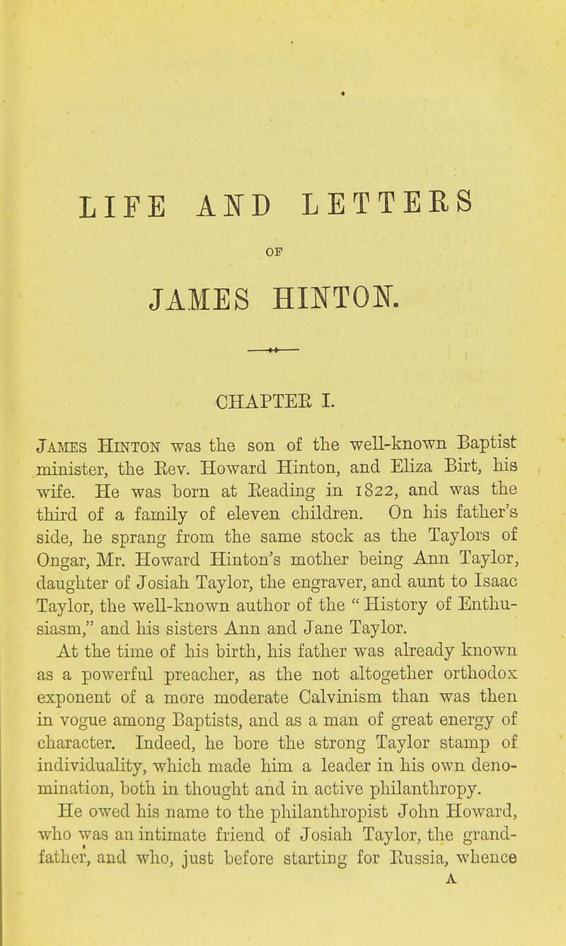 * LIFE AND LETTERS OF JAMES HINTOK CHAPTEE I. Jams Hinton was the son of the well-known Baptist minister, the Eev. Howard Hinton, and Eliza Birt, his wife. He was born at Beading in 1822, and was the third of a family of eleven children. On his father's side, he sprang from the same stock as the Taylors of Ongar, Mr. Howard Hinton's mother being Ann Taylor, daughter of Josiah Taylor, the engraver, and aunt to Isaac Taylor, the well-known author of the  History of Enthu- siasm, and his sisters Ann and Jane Taylor. At the time of his birth, his father was already known as a powerful preacher, as the not altogether orthodox exponent of a more moderate Calvinism than was then in vogue among Baptists, and as a man of great energy of character. Indeed, he bore the strong Taylor stamp of individuality, which made him a leader in his own deno- mination, both in thought and in active philanthropy. He owed his name to the philanthropist John Howard, who was an intimate friend of Josiah Taylor, the grand- father, and who, just before starting for Eussia, whence A