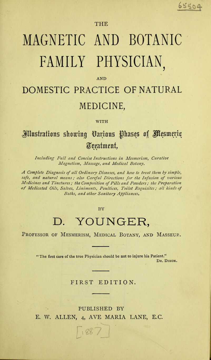 THE MAGNETIC AND BOTANIC FAMILY PHYSICIAN, AND DOMESTIC PRACTICE OF NATURAL MEDICINE, WITH Jlteatratiotts sltoumuj tfaituma §tras$ 4 W^wM Including Full and Concise Instructions in Mesmerism, Curative Magnetism, Massage, and Medical Botany. A Complete Diagnosis of all Ordinary Diseases, and how to treat them by simple, safe, and natural means ; also Careful Directions for the Infusion of various Medicines and Tinctures ; the Composition of Pills and Powders ; the Preparation of Medicated Oils, Salves, Liniments, Poultices, Toilet Requisites; all kinds of Baths, and other Sanitary Appliances. BY D. YOUNGER, Professor of Mesmerism, Medical Botany, and Masseur.  The first care of the true Physician should be not to injure his Patient. Dr. Dixon, FIRST EDITION. PUBLISHED BY E. W. ALLEN, 4, AVE MARIA LANE, E.C. n^7j